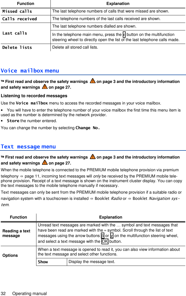 32  Operating manual Function Explanation Missed calls The last telephone numbers of calls that were missed are shown. Calls received The telephone numbers of the last calls received are shown. Last calls The last telephone numbers dialled are shown. In the telephone main menu, press the ε button on the multifunction steering wheel to directly open the list of the last telephone calls made. Delete lists Delete all stored call lists.  Voice mailbox menu  First read and observe the safety warnings   on page 3 and the introductory information and safety warnings   on page 27. Listening to recorded messages Use the Voice mailbox menu to access the recorded messages in your voice mailbox. •  You will have to enter the telephone number of your voice mailbox the first time this menu item is used as the number is determined by the network provider. • Store the number entered. You can change the number by selecting Change No. Text message menu  First read and observe the safety warnings   on page 3 and the introductory information and safety warnings   on page 27. When the mobile telephone is connected to the PREMIUM mobile telephone provision via premium telephony ⇒ page 11, incoming text messages will only be received by the PREMIUM mobile tele-phone provision. Receipt of a text message is shown on the instrument cluster display. You can copy the text messages to the mobile telephone manually if necessary. Text messages can only be sent from the PREMIUM mobile telephone provision if a suitable radio or navigation system with a touchscreen is installed ⇒ Booklet Radio or ⇒ Booklet Navigation sys-tem.  Function Explanation Reading a text message Unread text messages are marked with the … symbol and text messages that have been read are marked with the ≈ symbol. Scroll through the list of text messages using the arrow buttons β or χ on the multifunction steering wheel, and select a text message with the OK button. Options When a text message is opened to read it, you can also view information about the text message and select other functions. Show Display the message text. 