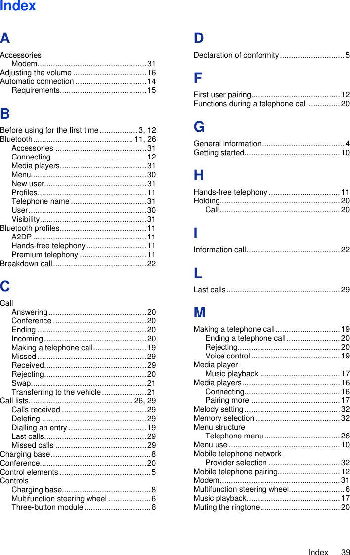     Index  39 Index A Accessories Modem ................................................. 31 Adjusting the volume ................................. 16 Automatic connection ................................ 14 Requirements ....................................... 15 B Before using for the first time ................. 3, 12 Bluetooth ............................................. 11, 26 Accessories ......................................... 31 Connecting ........................................... 12 Media players ....................................... 31 Menu.................................................... 30 New user.............................................. 31 Profiles ................................................. 11 Telephone name .................................. 31 User ..................................................... 30 Visibility ................................................ 31 Bluetooth profiles ....................................... 11 A2DP ................................................... 11 Hands-free telephony ........................... 11 Premium telephony .............................. 11 Breakdown call .......................................... 22 C Call Answering ............................................ 20 Conference .......................................... 20 Ending ................................................. 20 Incoming .............................................. 20 Making a telephone call ........................ 19 Missed ................................................. 29 Received .............................................. 29 Rejecting .............................................. 20 Swap.................................................... 21 Transferring to the vehicle .................... 21 Call lists............................................... 26, 29 Calls received ...................................... 29 Deleting ............................................... 29 Dialling an entry ................................... 19 Last calls .............................................. 29 Missed calls ......................................... 29 Charging base ............................................. 8 Conference................................................ 20 Control elements ......................................... 5 Controls Charging base ........................................ 8 Multifunction steering wheel ................... 6 Three-button module .............................. 8 D Declaration of conformity ............................. 5 F First user pairing........................................ 12 Functions during a telephone call .............. 20 G General information ..................................... 4 Getting started ........................................... 10 H Hands-free telephony ................................ 11 Holding ...................................................... 20 Call ...................................................... 20 I Information call .......................................... 22 L Last calls ................................................... 29 M Making a telephone call ............................. 19 Ending a telephone call ........................ 20 Rejecting .............................................. 20 Voice control ........................................ 19 Media player Music playback .................................... 17 Media players ............................................ 16 Connecting........................................... 16 Pairing more ........................................ 17 Melody setting ........................................... 32 Memory selection ...................................... 32 Menu structure Telephone menu .................................. 26 Menu use .................................................. 10 Mobile telephone network Provider selection ................................ 32 Mobile telephone pairing............................ 12 Modem ...................................................... 31 Multifunction steering wheel......................... 6 Music playback .......................................... 17 Muting the ringtone .................................... 20 