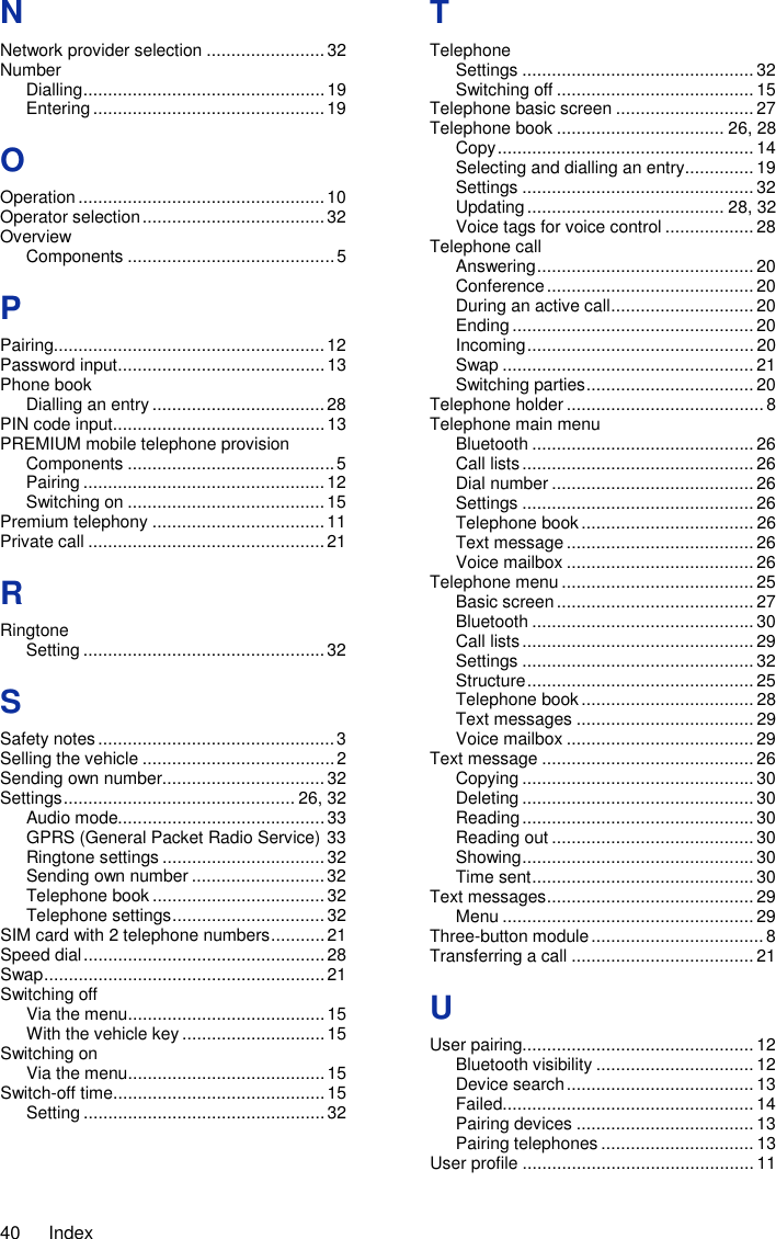40  Index N Network provider selection ........................ 32 Number Dialling ................................................. 19 Entering ............................................... 19 O Operation .................................................. 10 Operator selection ..................................... 32 Overview Components .......................................... 5 P Pairing....................................................... 12 Password input .......................................... 13 Phone book Dialling an entry ................................... 28 PIN code input ........................................... 13 PREMIUM mobile telephone provision Components .......................................... 5 Pairing ................................................. 12 Switching on ........................................ 15 Premium telephony ................................... 11 Private call ................................................ 21 R Ringtone Setting ................................................. 32 S Safety notes ................................................ 3 Selling the vehicle ....................................... 2 Sending own number................................. 32 Settings ............................................... 26, 32 Audio mode.......................................... 33 GPRS (General Packet Radio Service) 33 Ringtone settings ................................. 32 Sending own number ........................... 32 Telephone book ................................... 32 Telephone settings ............................... 32 SIM card with 2 telephone numbers ........... 21 Speed dial ................................................. 28 Swap ......................................................... 21 Switching off Via the menu ........................................ 15 With the vehicle key ............................. 15 Switching on Via the menu ........................................ 15 Switch-off time ........................................... 15 Setting ................................................. 32 T Telephone Settings ............................................... 32 Switching off ........................................ 15 Telephone basic screen ............................ 27 Telephone book .................................. 26, 28 Copy .................................................... 14 Selecting and dialling an entry .............. 19 Settings ............................................... 32 Updating ........................................ 28, 32 Voice tags for voice control .................. 28 Telephone call Answering ............................................ 20 Conference .......................................... 20 During an active call ............................. 20 Ending ................................................. 20 Incoming .............................................. 20 Swap ................................................... 21 Switching parties .................................. 20 Telephone holder ........................................ 8 Telephone main menu Bluetooth ............................................. 26 Call lists ............................................... 26 Dial number ......................................... 26 Settings ............................................... 26 Telephone book ................................... 26 Text message ...................................... 26 Voice mailbox ...................................... 26 Telephone menu ....................................... 25 Basic screen ........................................ 27 Bluetooth ............................................. 30 Call lists ............................................... 29 Settings ............................................... 32 Structure .............................................. 25 Telephone book ................................... 28 Text messages .................................... 29 Voice mailbox ...................................... 29 Text message ........................................... 26 Copying ............................................... 30 Deleting ............................................... 30 Reading ............................................... 30 Reading out ......................................... 30 Showing ............................................... 30 Time sent ............................................. 30 Text messages .......................................... 29 Menu ................................................... 29 Three-button module ................................... 8 Transferring a call ..................................... 21 U User pairing............................................... 12 Bluetooth visibility ................................ 12 Device search ...................................... 13 Failed................................................... 14 Pairing devices .................................... 13 Pairing telephones ............................... 13 User profile ............................................... 11 