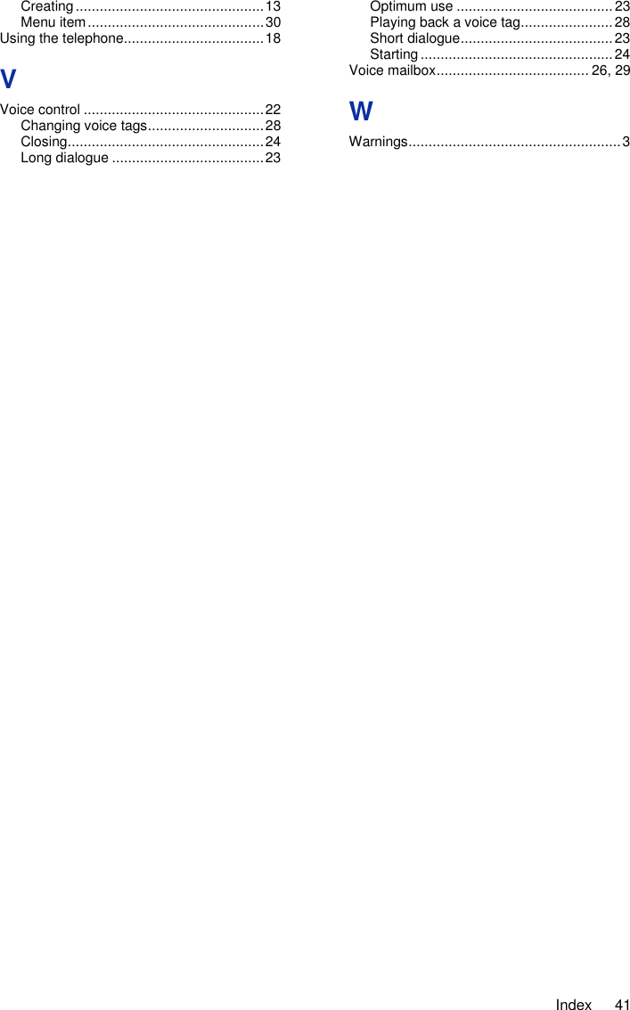     Index  41 Creating ............................................... 13 Menu item ............................................ 30 Using the telephone ................................... 18 V Voice control ............................................. 22 Changing voice tags ............................. 28 Closing ................................................. 24 Long dialogue ...................................... 23 Optimum use ....................................... 23 Playing back a voice tag ....................... 28 Short dialogue ...................................... 23 Starting ................................................ 24 Voice mailbox ...................................... 26, 29 W Warnings ..................................................... 3  