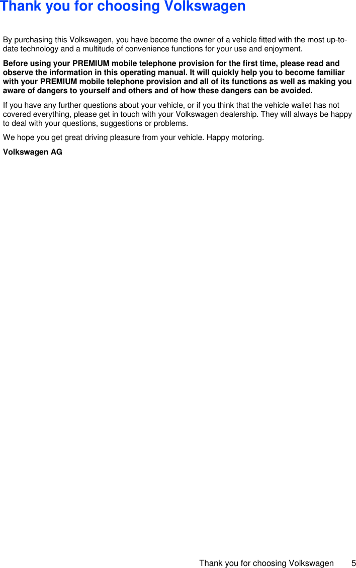     Thank you for choosing Volkswagen  5 Thank you for choosing Volkswagen  By purchasing this Volkswagen, you have become the owner of a vehicle fitted with the most up-to-date technology and a multitude of convenience functions for your use and enjoyment. Before using your PREMIUM mobile telephone provision for the first time, please read and observe the information in this operating manual. It will quickly help you to become familiar with your PREMIUM mobile telephone provision and all of its functions as well as making you aware of dangers to yourself and others and of how these dangers can be avoided. If you have any further questions about your vehicle, or if you think that the vehicle wallet has not covered everything, please get in touch with your Volkswagen dealership. They will always be happy to deal with your questions, suggestions or problems. We hope you get great driving pleasure from your vehicle. Happy motoring. Volkswagen AG  