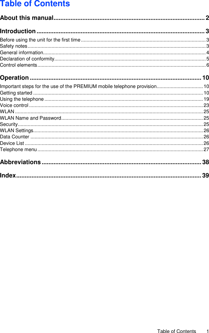     Table of Contents  1 Table of Contents About this manual ......................................................................................... 2 Introduction ................................................................................................... 3 Before using the unit for the first time ......................................................................................... 3 Safety notes ............................................................................................................................... 3 General information.................................................................................................................... 4 Declaration of conformity ............................................................................................................ 5 Control elements ........................................................................................................................ 6 Operation ..................................................................................................... 10 Important steps for the use of the PREMIUM mobile telephone provision ................................. 10 Getting started ......................................................................................................................... 10 Using the telephone ................................................................................................................. 19 Voice control ............................................................................................................................ 23 WLAN ...................................................................................................................................... 25 WLAN Name and Password ..................................................................................................... 25 Security .................................................................................................................................... 25 WLAN Settings ......................................................................................................................... 26 Data Counter ........................................................................................................................... 26 Device List ............................................................................................................................... 26 Telephone menu ...................................................................................................................... 27 Abbreviations .............................................................................................. 38 Index ............................................................................................................. 39  