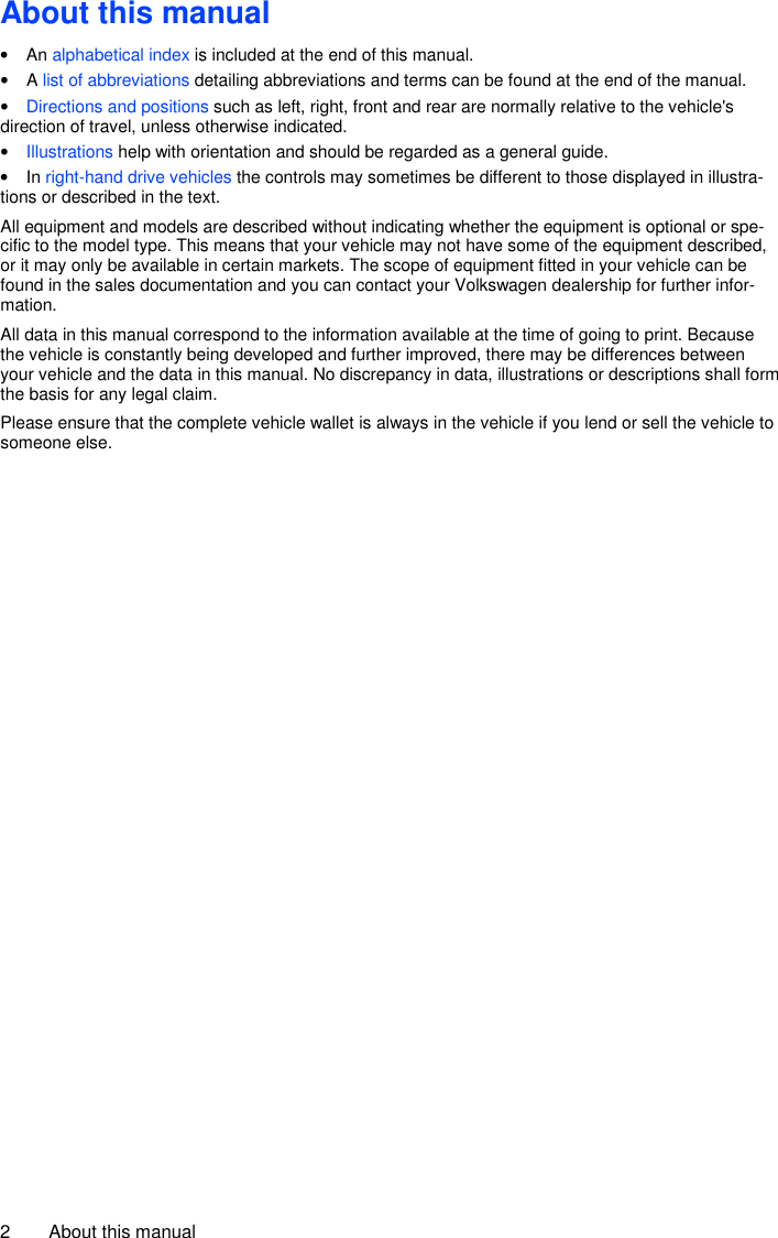2  About this manual About this manual •  An alphabetical index is included at the end of this manual. •  A list of abbreviations detailing abbreviations and terms can be found at the end of the manual. • Directions and positions such as left, right, front and rear are normally relative to the vehicle&apos;s direction of travel, unless otherwise indicated. • Illustrations help with orientation and should be regarded as a general guide. •  In right-hand drive vehicles the controls may sometimes be different to those displayed in illustra-tions or described in the text. All equipment and models are described without indicating whether the equipment is optional or spe-cific to the model type. This means that your vehicle may not have some of the equipment described, or it may only be available in certain markets. The scope of equipment fitted in your vehicle can be found in the sales documentation and you can contact your Volkswagen dealership for further infor-mation. All data in this manual correspond to the information available at the time of going to print. Because the vehicle is constantly being developed and further improved, there may be differences between your vehicle and the data in this manual. No discrepancy in data, illustrations or descriptions shall form the basis for any legal claim. Please ensure that the complete vehicle wallet is always in the vehicle if you lend or sell the vehicle to someone else. 