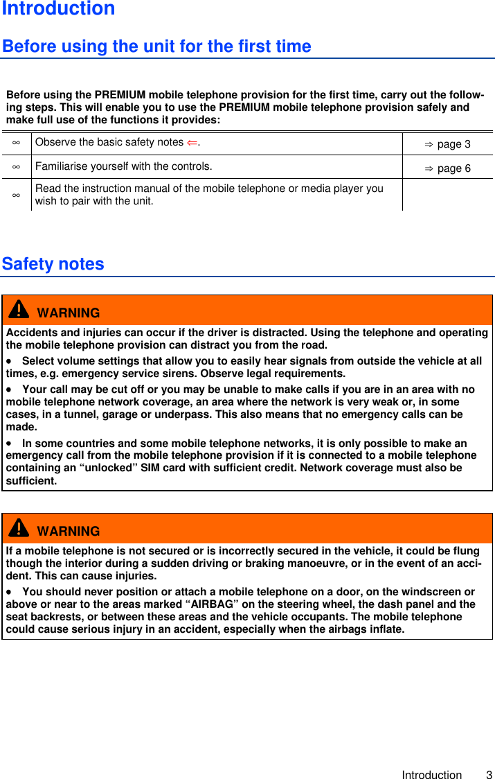     Introduction  3 Introduction Before using the unit for the first time  Before using the PREMIUM mobile telephone provision for the first time, carry out the follow-ing steps. This will enable you to use the PREMIUM mobile telephone provision safely and make full use of the functions it provides: ∞  Observe the basic safety notes ⇐.  ⇒ page 3 ∞ Familiarise yourself with the controls.  ⇒ page 6 ∞ Read the instruction manual of the mobile telephone or media player you wish to pair with the unit.    Safety notes   WARNING Accidents and injuries can occur if the driver is distracted. Using the telephone and operating the mobile telephone provision can distract you from the road. ••••  Select volume settings that allow you to easily hear signals from outside the vehicle at all times, e.g. emergency service sirens. Observe legal requirements. ••••  Your call may be cut off or you may be unable to make calls if you are in an area with no mobile telephone network coverage, an area where the network is very weak or, in some cases, in a tunnel, garage or underpass. This also means that no emergency calls can be made. ••••  In some countries and some mobile telephone networks, it is only possible to make an emergency call from the mobile telephone provision if it is connected to a mobile telephone containing an “unlocked” SIM card with sufficient credit. Network coverage must also be sufficient.    WARNING If a mobile telephone is not secured or is incorrectly secured in the vehicle, it could be flung though the interior during a sudden driving or braking manoeuvre, or in the event of an acci-dent. This can cause injuries. ••••  You should never position or attach a mobile telephone on a door, on the windscreen or above or near to the areas marked “AIRBAG” on the steering wheel, the dash panel and the seat backrests, or between these areas and the vehicle occupants. The mobile telephone could cause serious injury in an accident, especially when the airbags inflate.  