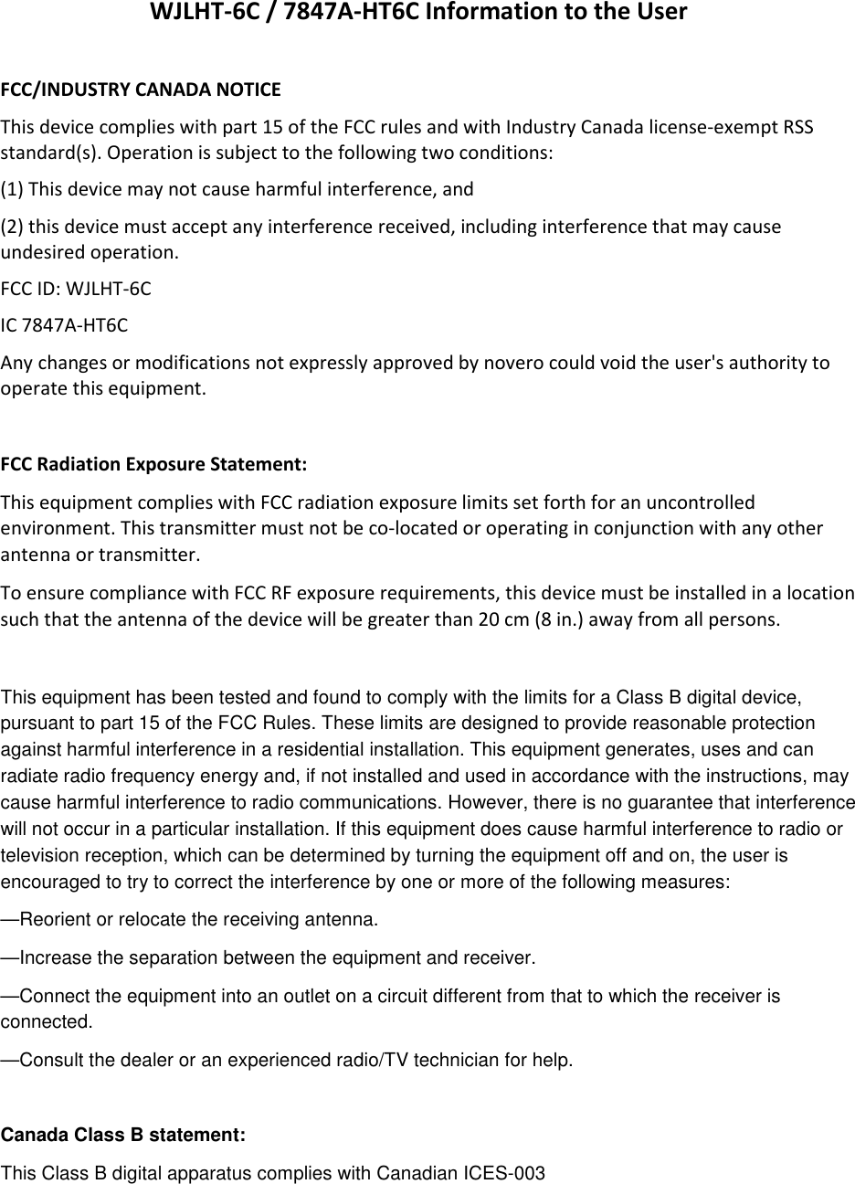WJLHT-6C / 7847A-HT6C Information to the User  FCC/INDUSTRY CANADA NOTICE This device complies with part 15 of the FCC rules and with Industry Canada license-exempt RSS standard(s). Operation is subject to the following two conditions: (1) This device may not cause harmful interference, and  (2) this device must accept any interference received, including interference that may cause undesired operation.  FCC ID: WJLHT-6C IC 7847A-HT6C Any changes or modifications not expressly approved by novero could void the user&apos;s authority to operate this equipment.  FCC Radiation Exposure Statement:  This equipment complies with FCC radiation exposure limits set forth for an uncontrolled environment. This transmitter must not be co-located or operating in conjunction with any other antenna or transmitter. To ensure compliance with FCC RF exposure requirements, this device must be installed in a location such that the antenna of the device will be greater than 20 cm (8 in.) away from all persons.  This equipment has been tested and found to comply with the limits for a Class B digital device, pursuant to part 15 of the FCC Rules. These limits are designed to provide reasonable protection against harmful interference in a residential installation. This equipment generates, uses and can radiate radio frequency energy and, if not installed and used in accordance with the instructions, may cause harmful interference to radio communications. However, there is no guarantee that interference will not occur in a particular installation. If this equipment does cause harmful interference to radio or television reception, which can be determined by turning the equipment off and on, the user is encouraged to try to correct the interference by one or more of the following measures: —Reorient or relocate the receiving antenna. —Increase the separation between the equipment and receiver. —Connect the equipment into an outlet on a circuit different from that to which the receiver is    connected. —Consult the dealer or an experienced radio/TV technician for help.  Canada Class B statement: This Class B digital apparatus complies with Canadian ICES-003 