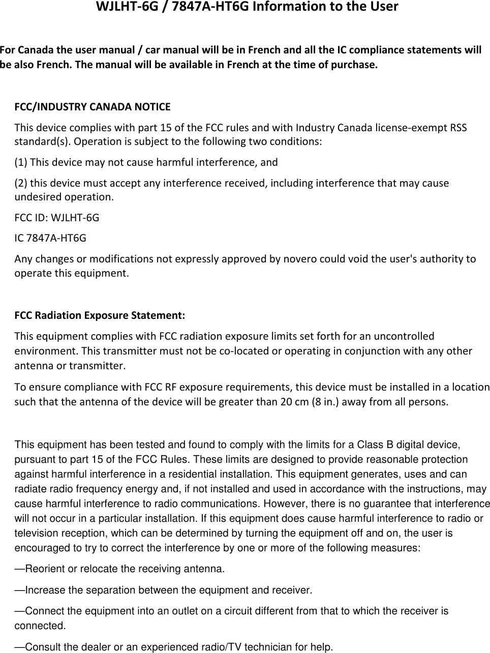 WJLHT-6G / 7847A-HT6G Information to the User  For Canada the user manual / car manual will be in French and all the IC compliance statements will be also French. The manual will be available in French at the time of purchase.   FCC/INDUSTRY CANADA NOTICE This device complies with part 15 of the FCC rules and with Industry Canada license-exempt RSS standard(s). Operation is subject to the following two conditions: (1) This device may not cause harmful interference, and  (2) this device must accept any interference received, including interference that may cause undesired operation.  FCC ID: WJLHT-6G IC 7847A-HT6G Any changes or modifications not expressly approved by novero could void the user&apos;s authority to operate this equipment.  FCC Radiation Exposure Statement:  This equipment complies with FCC radiation exposure limits set forth for an uncontrolled environment. This transmitter must not be co-located or operating in conjunction with any other antenna or transmitter. To ensure compliance with FCC RF exposure requirements, this device must be installed in a location such that the antenna of the device will be greater than 20 cm (8 in.) away from all persons.  This equipment has been tested and found to comply with the limits for a Class B digital device, pursuant to part 15 of the FCC Rules. These limits are designed to provide reasonable protection against harmful interference in a residential installation. This equipment generates, uses and can radiate radio frequency energy and, if not installed and used in accordance with the instructions, may cause harmful interference to radio communications. However, there is no guarantee that interference will not occur in a particular installation. If this equipment does cause harmful interference to radio or television reception, which can be determined by turning the equipment off and on, the user is encouraged to try to correct the interference by one or more of the following measures: —Reorient or relocate the receiving antenna. —Increase the separation between the equipment and receiver. —Connect the equipment into an outlet on a circuit different from that to which the receiver is    connected. —Consult the dealer or an experienced radio/TV technician for help.  