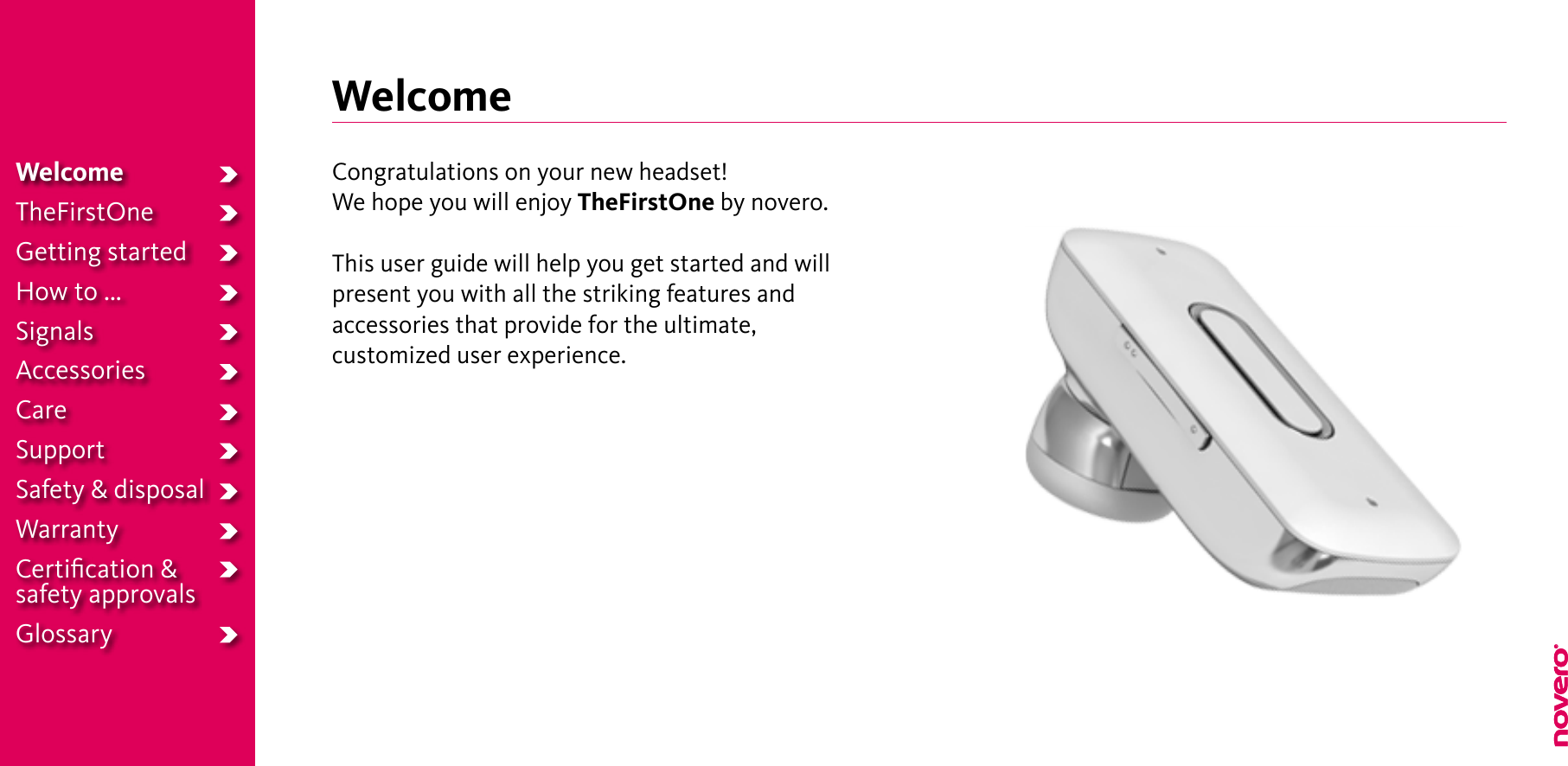 WelcomeTheFirstOneGetting startedHow to ...SignalsAccessoriesCareSupportSafety &amp; disposalWarrantyCertiﬁcation &amp;safety approvalsGlossaryWelcomeCongratulations on your new headset!We hope you will enjoy TheFirstOne by novero.This user guide will help you get started and will present you with all the striking features and accessories that provide for the ultimate,  customized user experience.