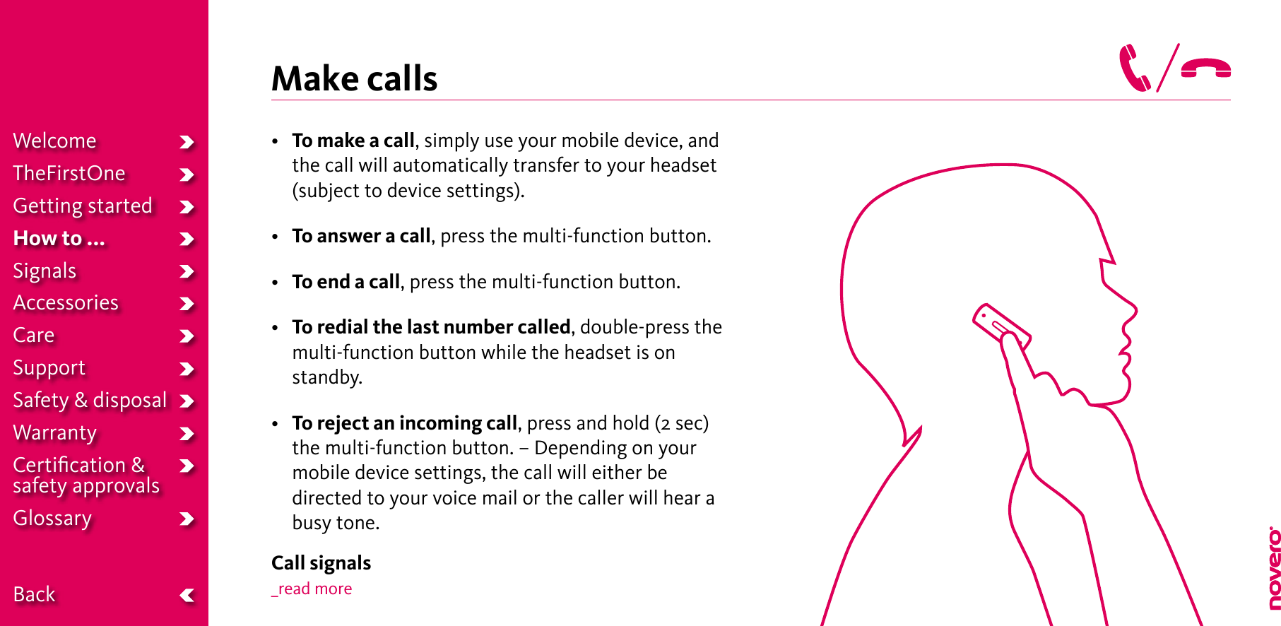 Make calls• To make a call, simply use your mobile device, and the call will automatically transfer to your headset (subject to device settings).• To answer a call, press the multi-function button.• To end a call, press the multi-function button.• To redial the last number called, double-press the multi-function button while the headset is on standby.• To reject an incoming call, press and hold (2 sec) the multi-function button. – Depending on your mobile device settings, the call will either be directed to your voice mail or the caller will hear a busy tone.Call signals_read moreWelcomeTheFirstOneGetting startedHow to ...SignalsAccessoriesCareSupportSafety &amp; disposalWarrantyCertiﬁcation &amp;  safety approvalsGlossary  Back