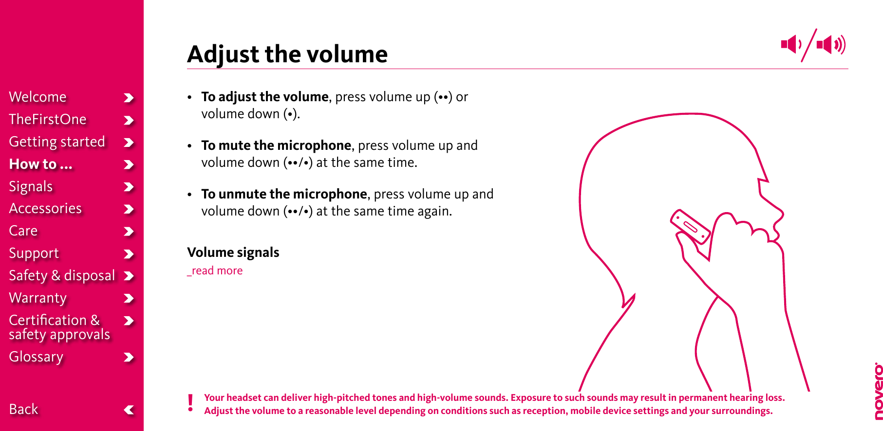 Adjust the volume• To adjust the volume,pressvolumeup(••)orvolumedown(•).• To mute the microphone, press volume up and volumedown(••/•)atthesametime.•  To unmute the microphone, press volume up and volumedown(••/•)atthesametimeagain.Volume signals_read moreYour headset can deliver high-pitched tones and high-volume sounds. Exposure to such sounds may result in permanent hearing loss.Adjust the volume to a reasonable level depending on conditions such as reception, mobile device settings and your surroundings.!WelcomeTheFirstOneGetting startedHow to ...SignalsAccessoriesCareSupportSafety &amp; disposalWarrantyCertiﬁcation &amp;  safety approvalsGlossary  Back