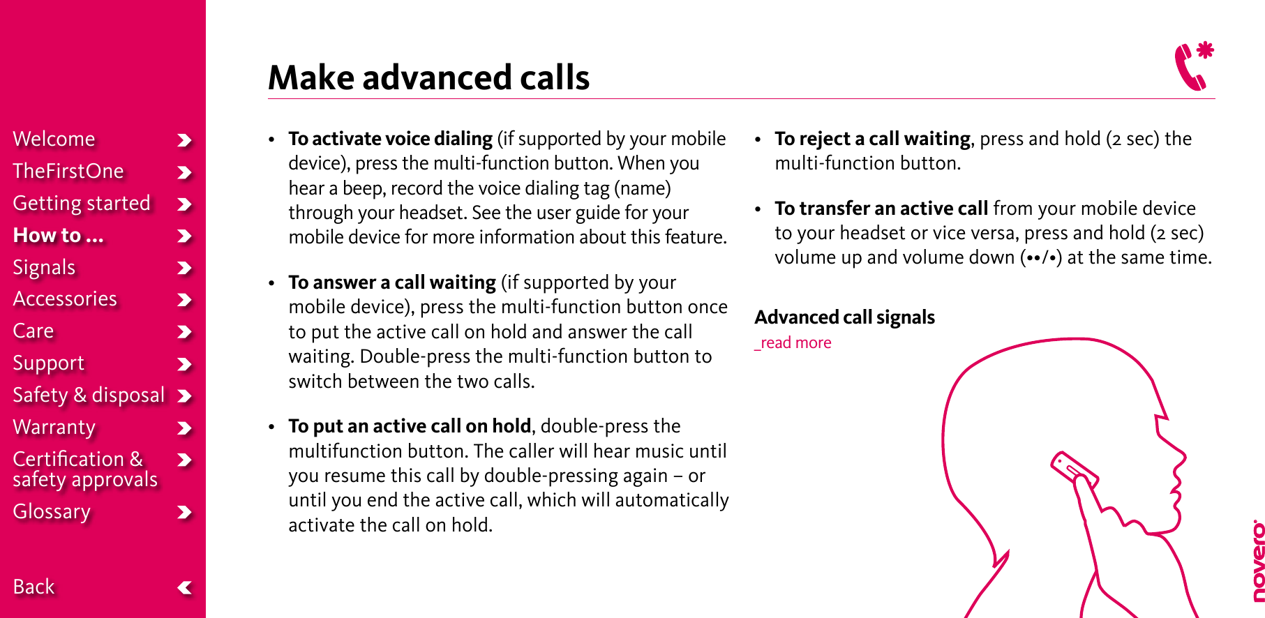 Make advanced calls• To activate voice dialing (if supported by your mobile device), press the multi-function button. When you hear a beep, record the voice dialing tag (name) through your headset. See the user guide for your mobile device for more information about this feature.• To answer a call waiting (if supported by your mobile device), press the multi-function button once to put the active call on hold and answer the call waiting. Double-press the multi-function button to switch between the two calls.• To put an active call on hold, double-press the multifunction button. The caller will hear music until you resume this call by double-pressing again – or until you end the active call, which will automatically activate the call on hold.• To reject a call waiting, press and hold (2 sec) the multi-function button.• To transfer an active call from your mobile device to your headset or vice versa, press and hold (2 sec) volumeupandvolumedown(••/•)atthesametime.Advanced call signals_read moreWelcomeTheFirstOneGetting startedHow to ...SignalsAccessoriesCareSupportSafety &amp; disposalWarrantyCertiﬁcation &amp;  safety approvalsGlossary  Back