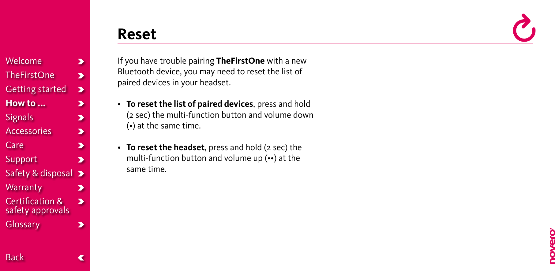 ResetIf you have trouble pairing TheFirstOne with a new Bluetooth device, you may need to reset the list of paired devices in your headset.• To reset the list of paired devices, press and hold (2 sec) the multi-function button and volume down (•)atthesametime.• To reset the headset, press and hold (2 sec) the multi-functionbuttonandvolumeup(••)atthesame time.WelcomeTheFirstOneGetting startedHow to ...SignalsAccessoriesCareSupportSafety &amp; disposalWarrantyCertiﬁcation &amp;  safety approvalsGlossary  Back