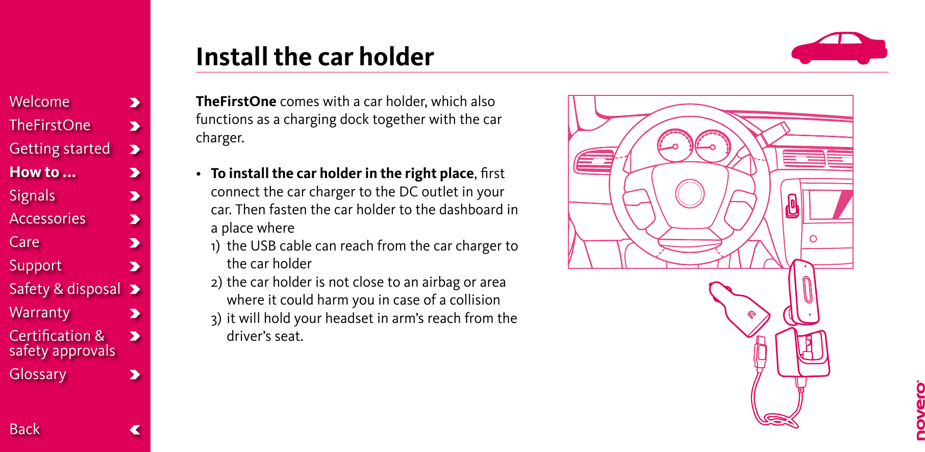 Install the car holderTheFirstOne comes with a car holder, which also functions as a charging dock together with the car charger.• To install the car holder in the right place, ﬁrst connect the car charger to the DC outlet in your car. Then fasten the car holder to the dashboard in a place where  1)   the USB cable can reach from the car charger to the car holder  2)  the car holder is not close to an airbag or area where it could harm you in case of a collision  3)  it will hold your headset in arm’s reach from the driver’s seat.WelcomeTheFirstOneGetting startedHow to ...SignalsAccessoriesCareSupportSafety &amp; disposalWarrantyCertiﬁcation &amp;  safety approvalsGlossary  Back