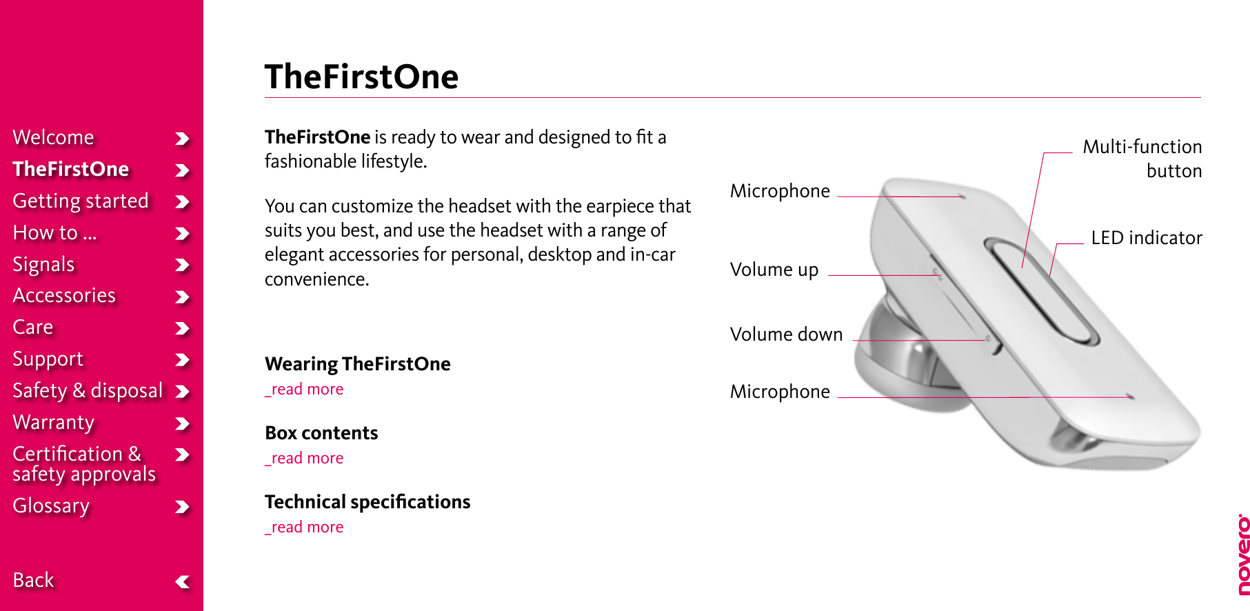 TheFirstOneTheFirstOne is ready to wear and designed to ﬁt afashionable lifestyle.You can customize the headset with the earpiece thatsuits you best, and use the headset with a range ofelegant accessories for personal, desktop and in-carconvenience.Wearing TheFirstOne_read moreBox contents_read moreTechnical speciﬁcations_read moreLED indicatorMulti-function  buttonVolume upMicrophoneMicrophoneVolume downWelcomeTheFirstOneGetting startedHow to ...SignalsAccessoriesCareSupportSafety &amp; disposalWarrantyCertiﬁcation &amp;  safety approvalsGlossary  Back