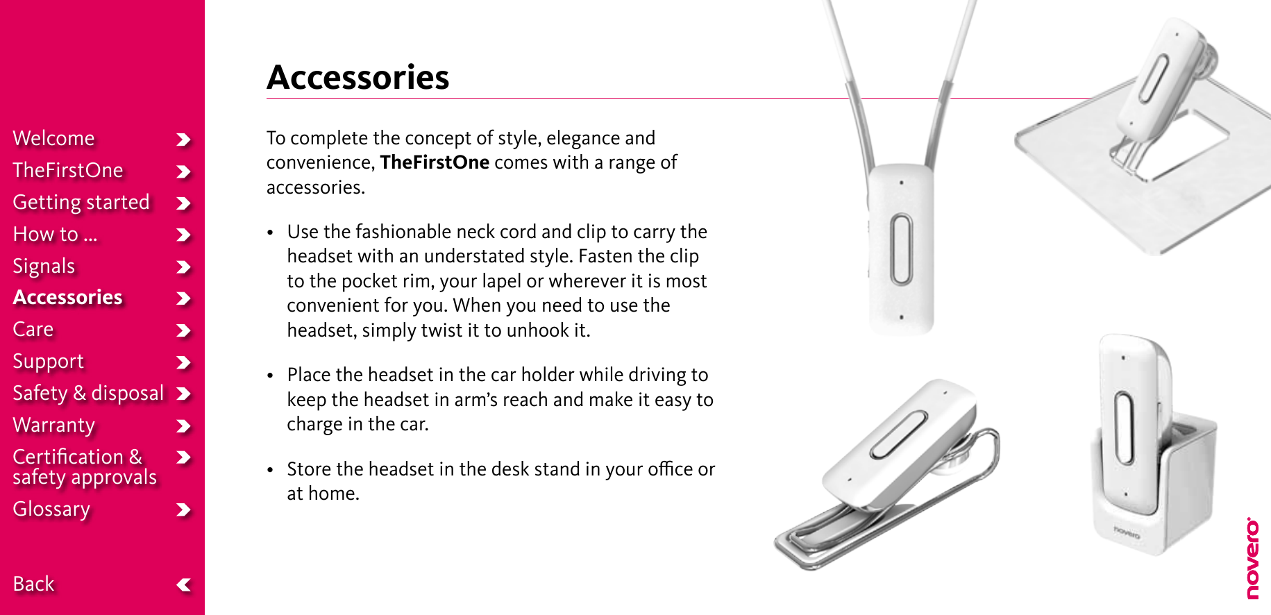 AccessoriesTo complete the concept of style, elegance and convenience, TheFirstOne comes with a range of accessories.• Usethefashionableneckcordandcliptocarrytheheadset with an understated style. Fasten the clip to the pocket rim, your lapel or wherever it is most convenient for you. When you need to use the headset, simply twist it to unhook it.• Placetheheadsetinthecarholderwhiledrivingtokeep the headset in arm’s reach and make it easy to charge in the car.• Storetheheadsetinthedeskstandinyouroceorat home.WelcomeTheFirstOneGetting startedHow to ...SignalsAccessoriesCareSupportSafety &amp; disposalWarrantyCertiﬁcation &amp;  safety approvalsGlossary  Back