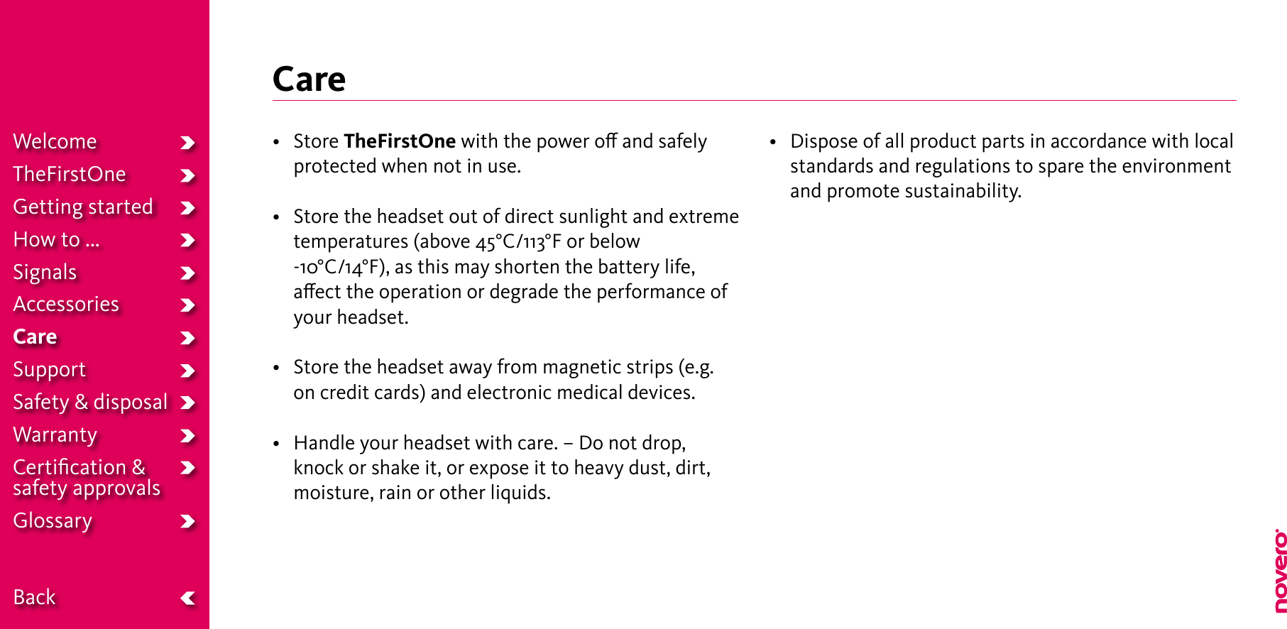 Care• StoreTheFirstOne with the power o and safely protected when not in use.• Storetheheadsetoutofdirectsunlightandextremetemperatures (above 45°C/113°F or below -10°C/14°F), as this may shorten the battery life, aect the operation or degrade the performance of your headset.• Storetheheadsetawayfrommagneticstrips(e.g.on credit cards) and electronic medical devices.• Handleyourheadsetwithcare.–Donotdrop,knock or shake it, or expose it to heavy dust, dirt, moisture, rain or other liquids.• Disposeofallproductpartsinaccordancewithlocalstandards and regulations to spare the environment and promote sustainability.WelcomeTheFirstOneGetting startedHow to ...SignalsAccessoriesCareSupportSafety &amp; disposalWarrantyCertiﬁcation &amp;  safety approvalsGlossary  Back