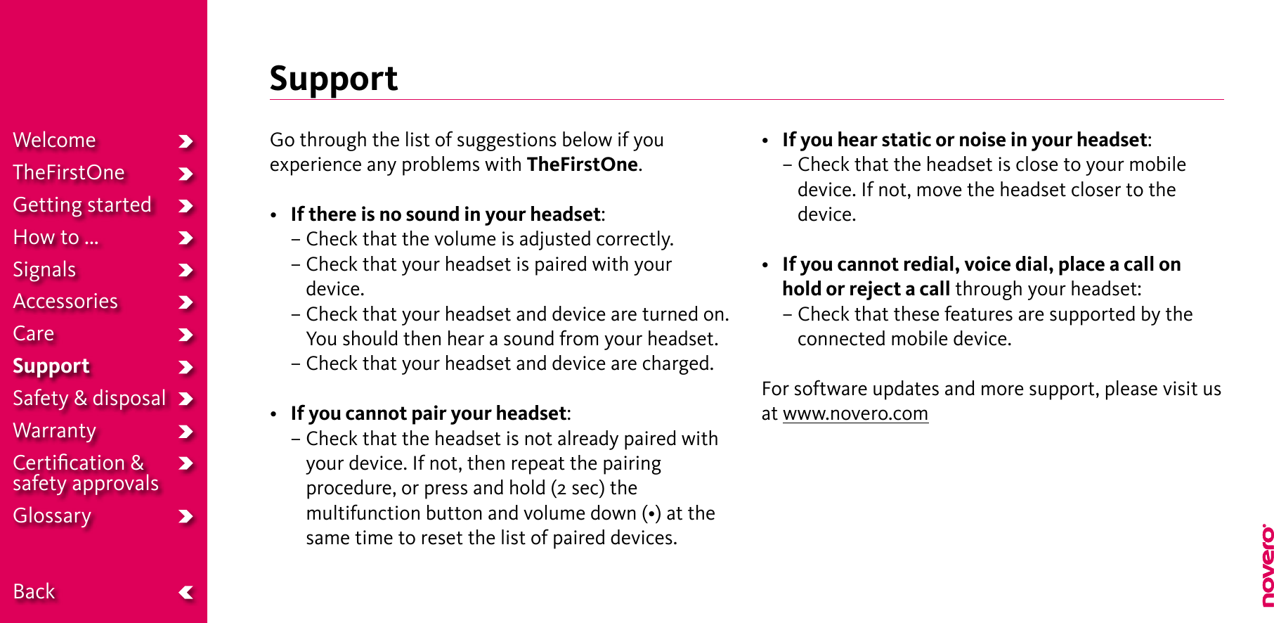 SupportGo through the list of suggestions below if you experience any problems with TheFirstOne.•  If there is no sound in your headset:  – Check that the volume is adjusted correctly.  –  Check that your headset is paired with your device.  –  Check that your headset and device are turned on. You should then hear a sound from your headset.  – Check that your headset and device are charged.• If you cannot pair your headset:  –  Check that the headset is not already paired with your device. If not, then repeat the pairing procedure, or press and hold (2 sec) the multifunctionbuttonandvolumedown(•)atthesame time to reset the list of paired devices.• If you hear static or noise in your headset:  –  Check that the headset is close to your mobile  device. If not, move the headset closer to the device.• If you cannot redial, voice dial, place a call on hold or reject a call through your headset:  –  Check that these features are supported by the connected mobile device.For software updates and more support, please visit usat www.novero.comWelcomeTheFirstOneGetting startedHow to ...SignalsAccessoriesCareSupportSafety &amp; disposalWarrantyCertiﬁcation &amp;  safety approvalsGlossary  Back