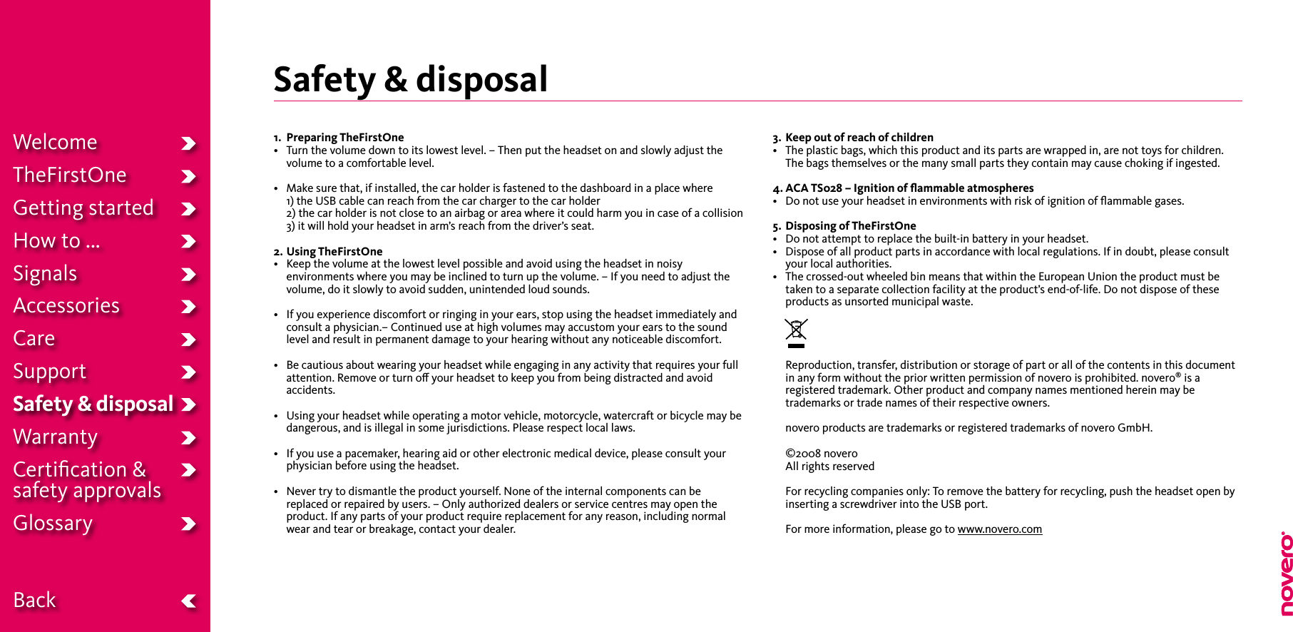 Safety &amp; disposal 1.   Preparing TheFirstOne• Turnthevolumedowntoitslowestlevel.–Thenputtheheadsetonandslowlyadjustthevolume to a comfortable level.• Makesurethat,ifinstalled,thecarholderisfastenedtothedashboardinaplacewhere 1) the USB cable can reach from the car charger to the car holder  2) the car holder is not close to an airbag or area where it could harm you in case of a collision 3) it will hold your headset in arm’s reach from the driver’s seat.2. Using TheFirstOne• Keepthevolumeatthelowestlevelpossibleandavoidusingtheheadsetinnoisyenvironments where you may be inclined to turn up the volume. – If you need to adjust the volume, do it slowly to avoid sudden, unintended loud sounds.• Ifyouexperiencediscomfortorringinginyourears,stopusingtheheadsetimmediatelyandconsult a physician.– Continued use at high volumes may accustom your ears to the sound level and result in permanent damage to your hearing without any noticeable discomfort.• Becautiousaboutwearingyourheadsetwhileengaginginanyactivitythatrequiresyourfullattention. Remove or turn o your headset to keep you from being distracted and avoid accidents.• Usingyourheadsetwhileoperatingamotorvehicle,motorcycle,watercraftorbicyclemaybedangerous, and is illegal in some jurisdictions. Please respect local laws.• Ifyouuseapacemaker,hearingaidorotherelectronicmedicaldevice,pleaseconsultyourphysician before using the headset.• Nevertrytodismantletheproductyourself.Noneoftheinternalcomponentscanbereplaced or repaired by users. – Only authorized dealers or service centres may open the product. If any parts of your product require replacement for any reason, including normal wear and tear or breakage, contact your dealer.3.  Keep out of reach of children• Theplasticbags,whichthisproductanditspartsarewrappedin,arenottoysforchildren. The bags themselves or the many small parts they contain may cause choking if ingested.4. ACA TS028 – Ignition of ﬂammable atmospheres• Donotuseyourheadsetinenvironmentswithriskofignitionofammablegases.5.  Disposing of TheFirstOne• Donotattempttoreplacethebuilt-inbatteryinyourheadset.• Disposeofallproductpartsinaccordancewithlocalregulations.Ifindoubt,pleaseconsultyour local authorities.• Thecrossed-outwheeledbinmeansthatwithintheEuropeanUniontheproductmustbetaken to a separate collection facility at the product’s end-of-life. Do not dispose of these products as unsorted municipal waste.     Reproduction, transfer, distribution or storage of part or all of the contents in this document in any form without the prior written permission of novero is prohibited. novero® is a registered trademark. Other product and company names mentioned herein may be trademarks or trade names of their respective owners.  novero products are trademarks or registered trademarks of novero GmbH.  ©2008 novero All rights reserved  For recycling companies only: To remove the battery for recycling, push the headset open by inserting a screwdriver into the USB port.  For more information, please go to www.novero.comWelcomeTheFirstOneGetting startedHow to ...SignalsAccessoriesCareSupportSafety &amp; disposalWarrantyCertiﬁcation &amp;  safety approvalsGlossary  Back