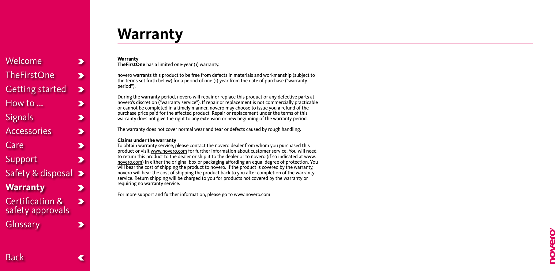 WarrantyWarrantyTheFirstOne has a limited one-year (1) warranty.novero warrants this product to be free from defects in materials and workmanship (subject to the terms set forth below) for a period of one (1) year from the date of purchase (“warranty period”).During the warranty period, novero will repair or replace this product or any defective parts at novero’s discretion (“warranty service”). If repair or replacement is not commercially practicable or cannot be completed in a timely manner, novero may choose to issue you a refund of the purchase price paid for the aected product. Repair or replacement under the terms of this warranty does not give the right to any extension or new beginning of the warranty period.The warranty does not cover normal wear and tear or defects caused by rough handling.Claims under the warrantyTo obtain warranty service, please contact the novero dealer from whom you purchased this product or visit www.novero.com for further information about customer service. You will need to return this product to the dealer or ship it to the dealer or to novero (if so indicated at www.novero.com) in either the original box or packaging aording an equal degree of protection. You will bear the cost of shipping the product to novero. If the product is covered by the warranty, novero will bear the cost of shipping the product back to you after completion of the warranty service. Return shipping will be charged to you for products not covered by the warranty or requiring no warranty service.For more support and further information, please go to www.novero.comWelcomeTheFirstOneGetting startedHow to ...SignalsAccessoriesCareSupportSafety &amp; disposalWarrantyCertiﬁcation &amp;  safety approvalsGlossary  Back