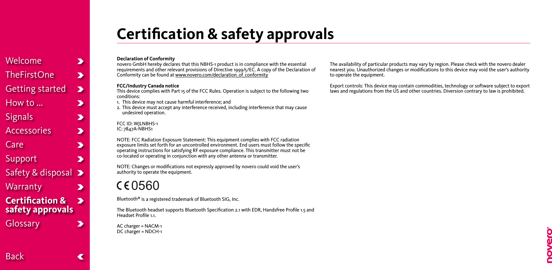 Certiﬁcation &amp; safety approvals WelcomeTheFirstOneGetting startedHow to ...SignalsAccessoriesCareSupportSafety &amp; disposalWarrantyCertiﬁcation &amp;  safety approvalsGlossary  BackDeclaration of Conformitynovero GmbH hereby declares that this NBHS-1 product is in compliance with the essentialrequirements and other relevant provisions of Directive 1999/5/EC. A copy of the Declaration ofConformity can be found at www.novero.com/declaration_of_conformityFCC/Industry Canada noticeThis device complies with Part 15 of the FCC Rules. Operation is subject to the following twoconditions:1.   This device may not cause harmful interference; and2.   This device must accept any interference received, including interference that may cause undesired operation.FCC ID: WJLNBHS-1IC: 7847A-NBHS1NOTE: FCC Radiation Exposure Statement: This equipment complies with FCC radiation exposure limits set forth for an uncontrolled environment. End users must follow the speciﬁc operating instructions for satisfying RF exposure compliance. This transmitter must not be  co-located or operating in conjunction with any other antenna or transmitter.NOTE: Changes or modiﬁcations not expressly approved by novero could void the user’s authority to operate the equipment.Bluetooth® is a registered trademark of Bluetooth SIG, Inc.The Bluetooth headset supports Bluetooth Speciﬁcation 2.1 with EDR, Handsfree Proﬁle 1.5 andHeadset Proﬁle 1.1.AC charger = NACM-1DC charger = NDCH-1The availability of particular products may vary by region. Please check with the novero dealer nearest you. Unauthorized changes or modiﬁcations to this device may void the user’s authority to operate the equipment.Export controls: This device may contain commodities, technology or software subject to export laws and regulations from the US and other countries. Diversion contrary to law is prohibited.0560