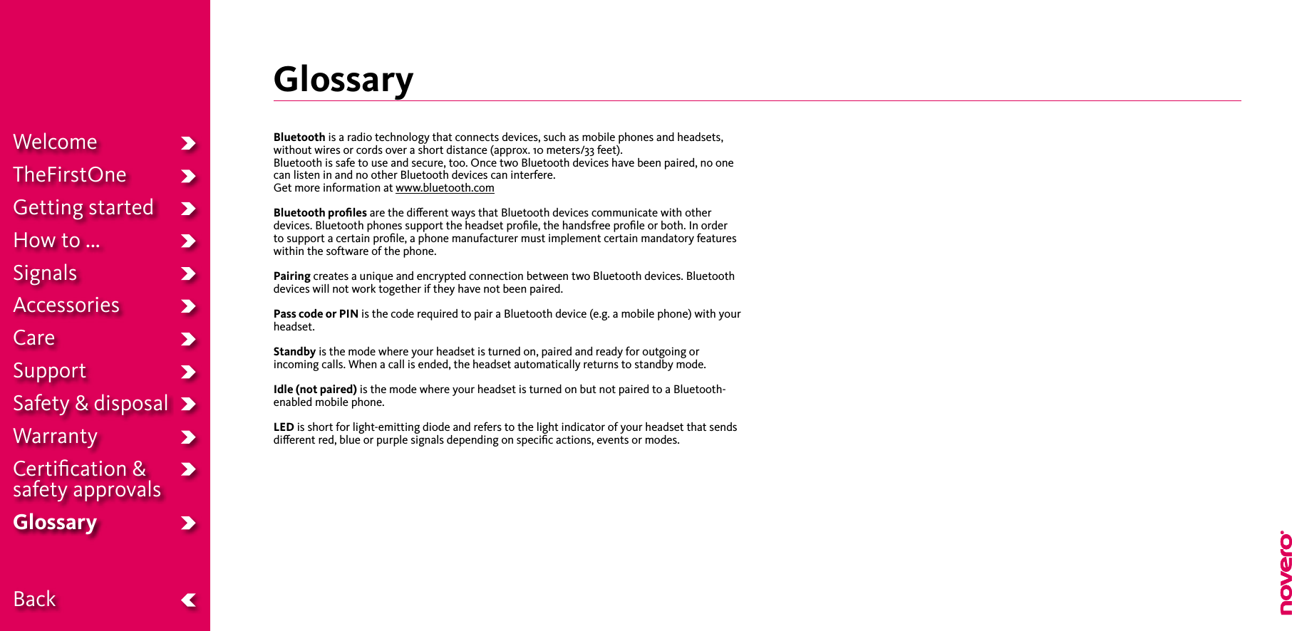 WelcomeTheFirstOneGetting startedHow to ...SignalsAccessoriesCareSupportSafety &amp; disposalWarrantyCertiﬁcation &amp;  safety approvalsGlossary BackGlossaryBluetooth is a radio technology that connects devices, such as mobile phones and headsets, without wires or cords over a short distance (approx. 10 meters/33 feet). Bluetooth is safe to use and secure, too. Once two Bluetooth devices have been paired, no one can listen in and no other Bluetooth devices can interfere.Get more information at www.bluetooth.comBluetooth proﬁles are the dierent ways that Bluetooth devices communicate with other devices. Bluetooth phones support the headset proﬁle, the handsfree proﬁle or both. In order to support a certain proﬁle, a phone manufacturer must implement certain mandatory features within the software of the phone.Pairing creates a unique and encrypted connection between two Bluetooth devices. Bluetooth devices will not work together if they have not been paired.Pass code or PIN is the code required to pair a Bluetooth device (e.g. a mobile phone) with your headset.Standby is the mode where your headset is turned on, paired and ready for outgoing or incoming calls. When a call is ended, the headset automatically returns to standby mode. Idle (not paired) is the mode where your headset is turned on but not paired to a Bluetooth-enabled mobile phone.LED is short for light-emitting diode and refers to the light indicator of your headset that sends dierent red, blue or purple signals depending on speciﬁc actions, events or modes.