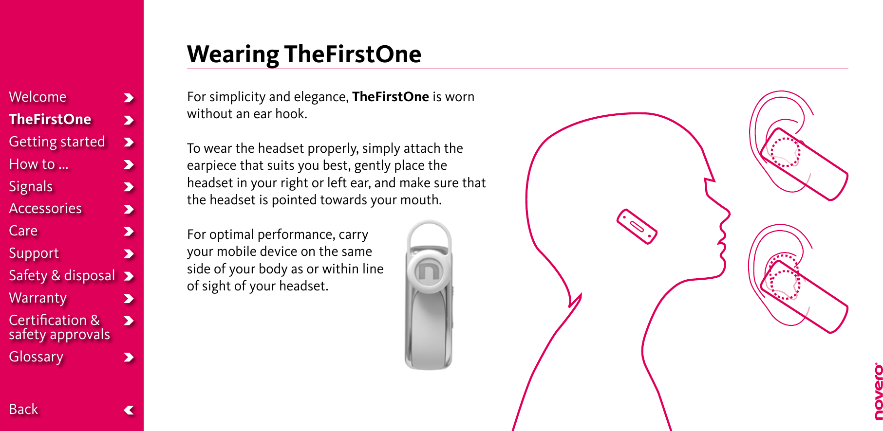 Wearing TheFirstOneFor simplicity and elegance, TheFirstOne is wornwithout an ear hook.To wear the headset properly, simply attach theearpiece that suits you best, gently place theheadset in your right or left ear, and make sure thatthe headset is pointed towards your mouth.For optimal performance, carry your mobile device on the same side of your body as or within line of sight of your headset.WelcomeTheFirstOneGetting startedHow to ...SignalsAccessoriesCareSupportSafety &amp; disposalWarrantyCertiﬁcation &amp;  safety approvalsGlossary  Back