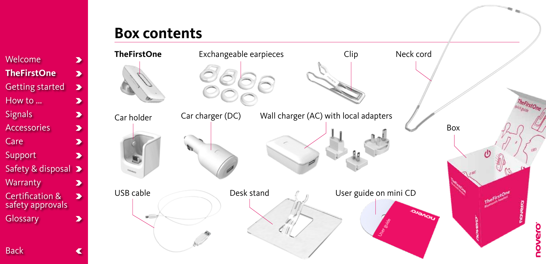 Box contentsTheFirstOne ClipCar charger (DC)USB cable Desk standNeck cordExchangeable earpiecesWall charger (AC) with local adaptersUser guide on mini CDBoxCar holderWelcomeTheFirstOneGetting startedHow to ...SignalsAccessoriesCareSupportSafety &amp; disposalWarrantyCertiﬁcation &amp;  safety approvalsGlossary  Back