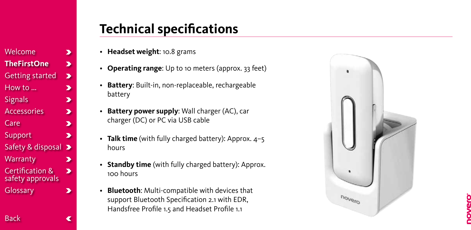 Technical speciﬁcations• Headset weight: 10.8 grams• Operating range: Up to 10 meters (approx. 33 feet)• Battery: Built-in, non-replaceable, rechargeable battery• Battery power supply: Wall charger (AC), car charger (DC) or PC via USB cable• Talk time (with fully charged battery): Approx. 4–5 hours• Standby time (with fully charged battery): Approx. 100 hours• Bluetooth: Multi-compatible with devices that support Bluetooth Speciﬁcation 2.1 with EDR, Handsfree Proﬁle 1.5 and Headset Proﬁle 1.1WelcomeTheFirstOneGetting startedHow to ...SignalsAccessoriesCareSupportSafety &amp; disposalWarrantyCertiﬁcation &amp;  safety approvalsGlossary  Back