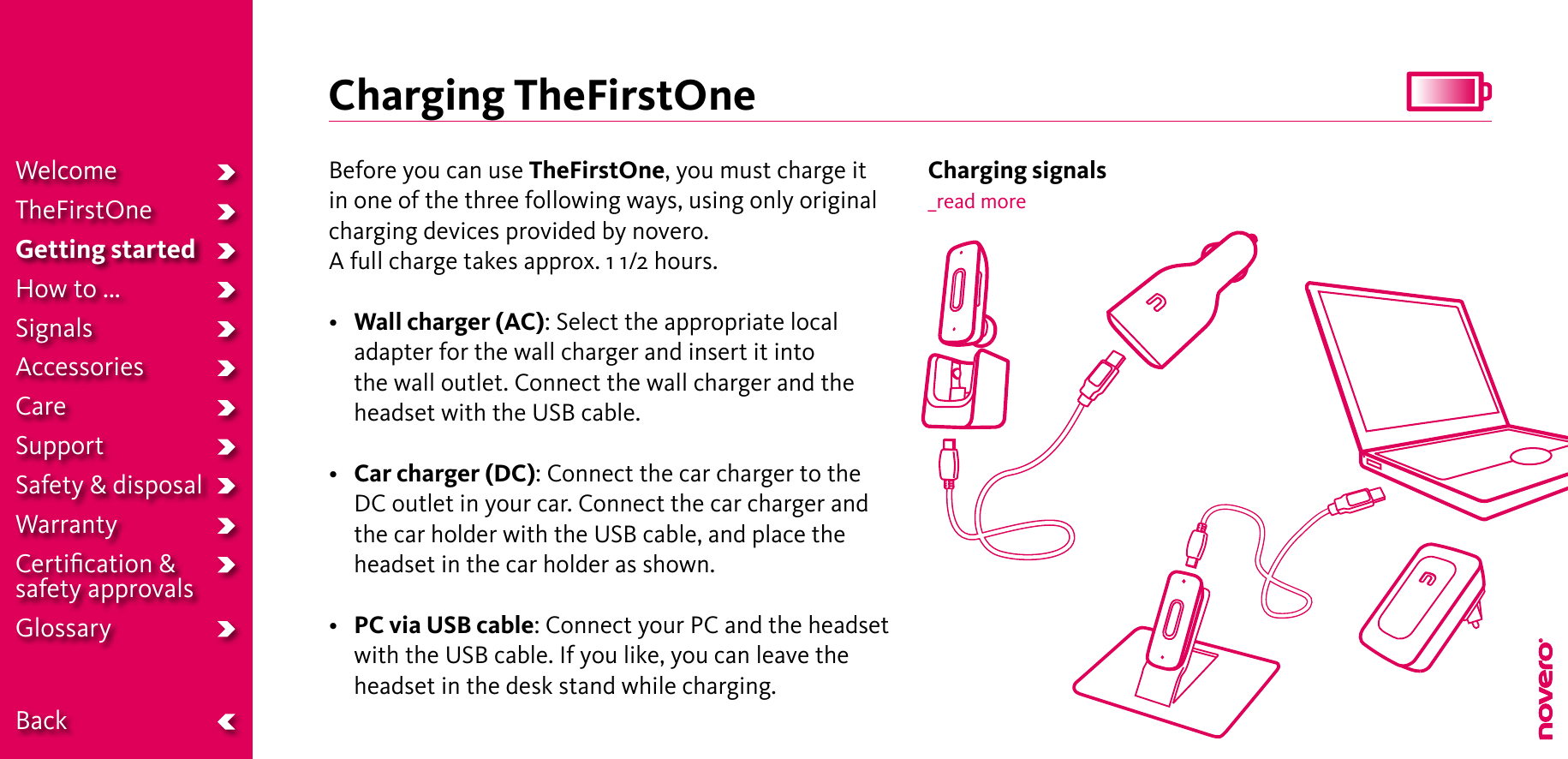 Charging TheFirstOneBefore you can use TheFirstOne, you must charge it in one of the three following ways, using only original charging devices provided by novero.A full charge takes approx. 1 1/2 hours.•  Wall charger (AC): Select the appropriate local adapter for the wall charger and insert it into the wall outlet. Connect the wall charger and the headset with the USB cable.• Car charger (DC): Connect the car charger to the DC outlet in your car. Connect the car charger and the car holder with the USB cable, and place the headset in the car holder as shown.• PC via USB cable: Connect your PC and the headset with the USB cable. If you like, you can leave the headset in the desk stand while charging.Charging signals_read moreWelcomeTheFirstOneGetting startedHow to ...SignalsAccessoriesCareSupportSafety &amp; disposalWarrantyCertiﬁcation &amp;  safety approvalsGlossary  Back