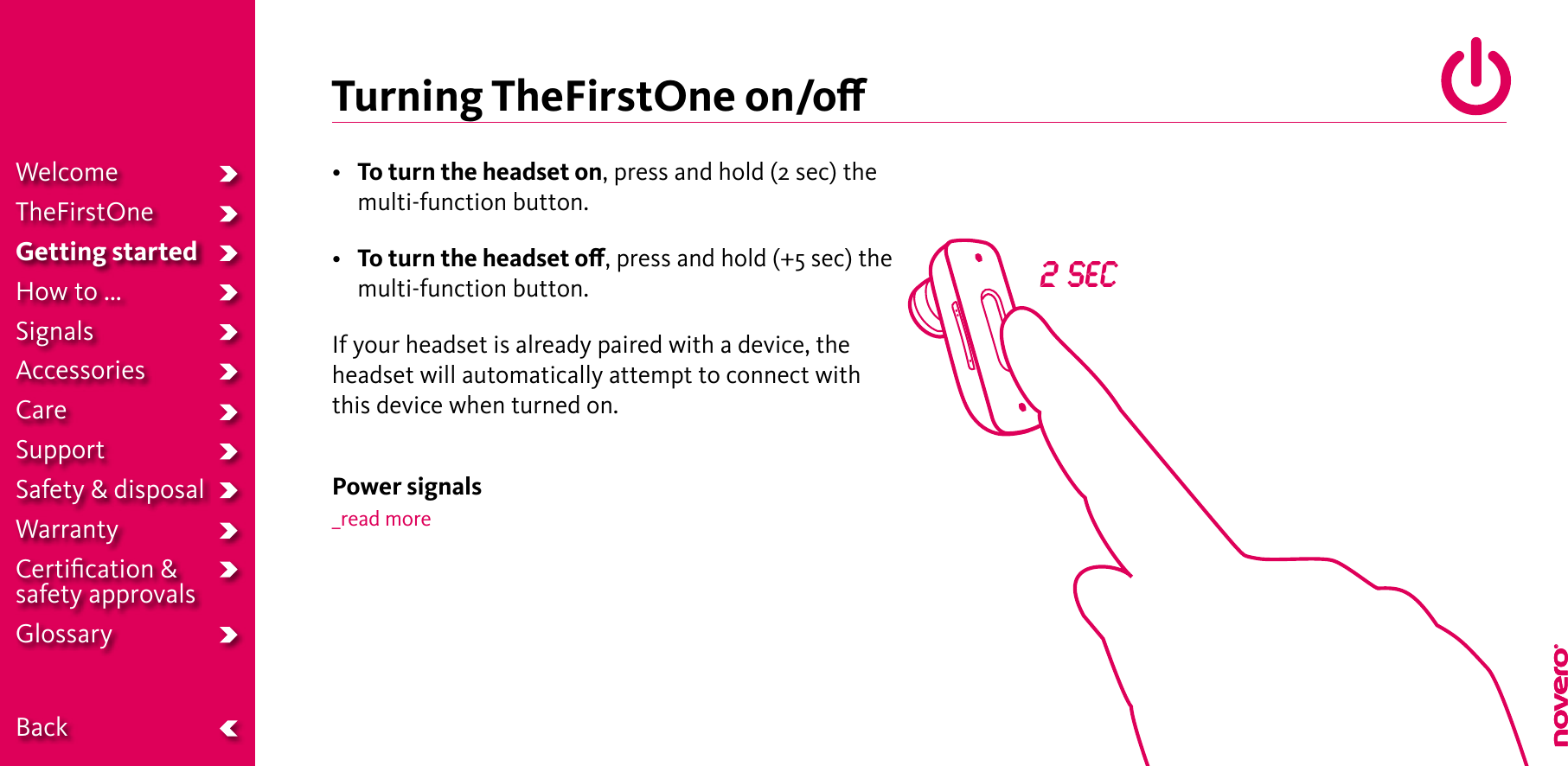 Turning TheFirstOne on/o•  To turn the headset on, press and hold (2 sec) the multi-function button.•  To turn the headset o, press and hold (+5 sec) the multi-function button.If your headset is already paired with a device, the headset will automatically attempt to connect with this device when turned on.Power signals_read more2 secWelcomeTheFirstOneGetting startedHow to ...SignalsAccessoriesCareSupportSafety &amp; disposalWarrantyCertiﬁcation &amp;  safety approvalsGlossary  Back