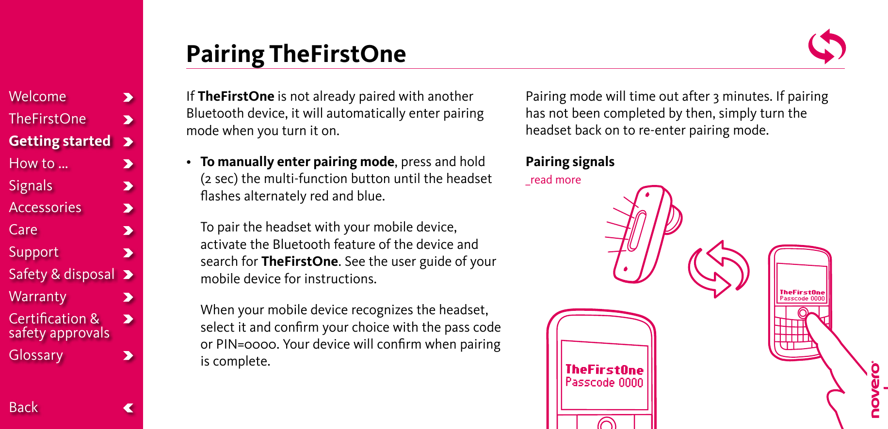 Pairing TheFirstOneIf TheFirstOne is not already paired with another Bluetooth device, it will automatically enter pairing mode when you turn it on.• To manually enter pairing mode, press and hold (2 sec) the multi-function button until the headset ﬂashes alternately red and blue.   To pair the headset with your mobile device, activate the Bluetooth feature of the device and search for TheFirstOne. See the user guide of your mobile device for instructions.   When your mobile device recognizes the headset, select it and conﬁrm your choice with the pass code or PIN=0000. Your device will conﬁrm when pairing is complete.Pairing mode will time out after 3 minutes. If pairing has not been completed by then, simply turn the headset back on to re-enter pairing mode.Pairing signals_read moreWelcomeTheFirstOneGetting startedHow to ...SignalsAccessoriesCareSupportSafety &amp; disposalWarrantyCertiﬁcation &amp;  safety approvalsGlossary  Back