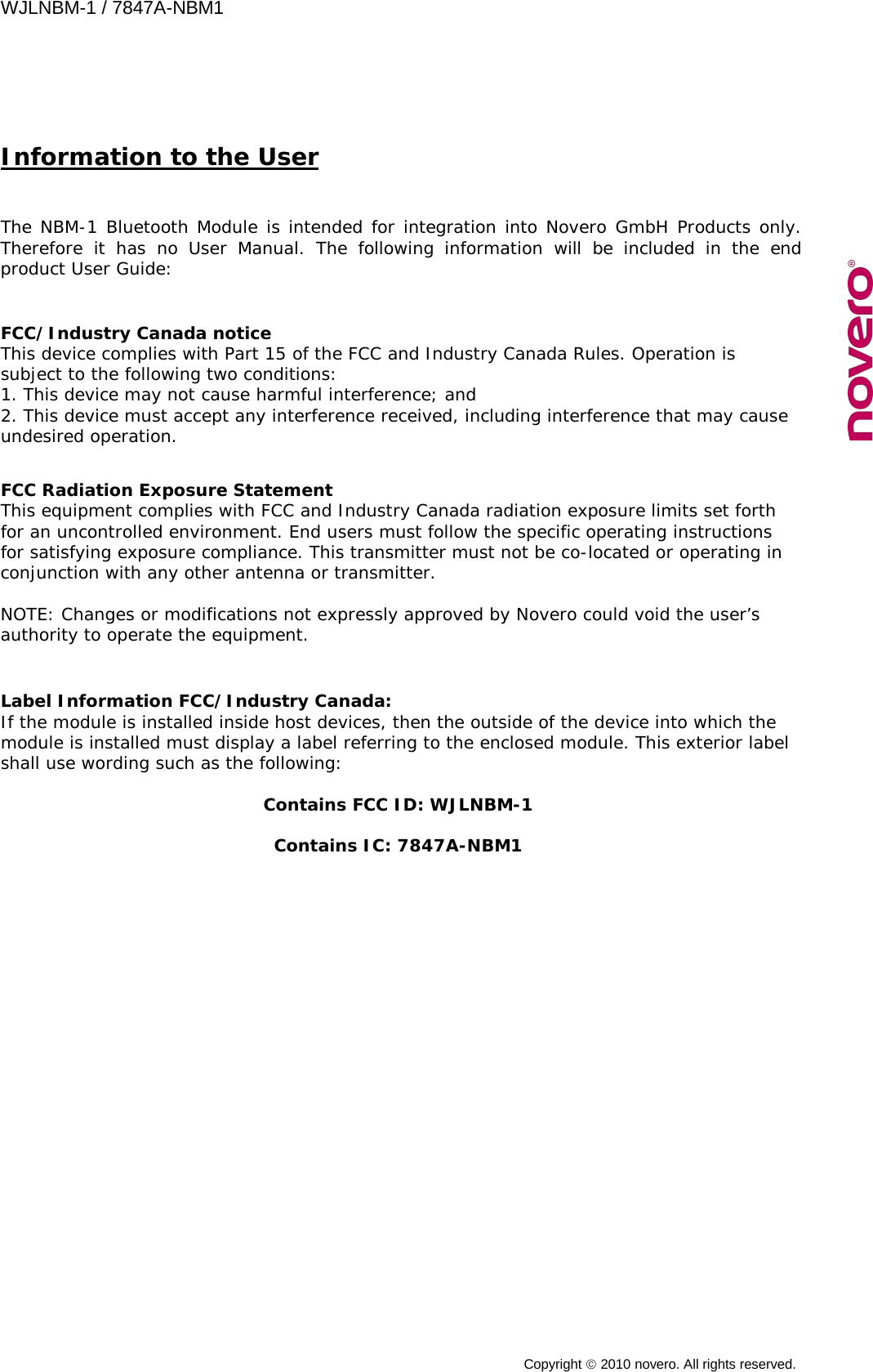 WJLNBM-1 / 7847A-NBM1    Copyright  2010 novero. All rights reserved.   Information to the User  The NBM-1 Bluetooth Module is intended for integration into Novero GmbH Products only. Therefore it has no User Manual. The following information will be included in the end product User Guide:    FCC/Industry Canada notice This device complies with Part 15 of the FCC and Industry Canada Rules. Operation is subject to the following two conditions: 1. This device may not cause harmful interference; and 2. This device must accept any interference received, including interference that may cause undesired operation.   FCC Radiation Exposure Statement This equipment complies with FCC and Industry Canada radiation exposure limits set forth for an uncontrolled environment. End users must follow the specific operating instructions for satisfying exposure compliance. This transmitter must not be co-located or operating in conjunction with any other antenna or transmitter.  NOTE: Changes or modifications not expressly approved by Novero could void the user’s authority to operate the equipment.   Label Information FCC/Industry Canada: If the module is installed inside host devices, then the outside of the device into which the module is installed must display a label referring to the enclosed module. This exterior label shall use wording such as the following:   Contains FCC ID: WJLNBM-1  Contains IC: 7847A-NBM1  