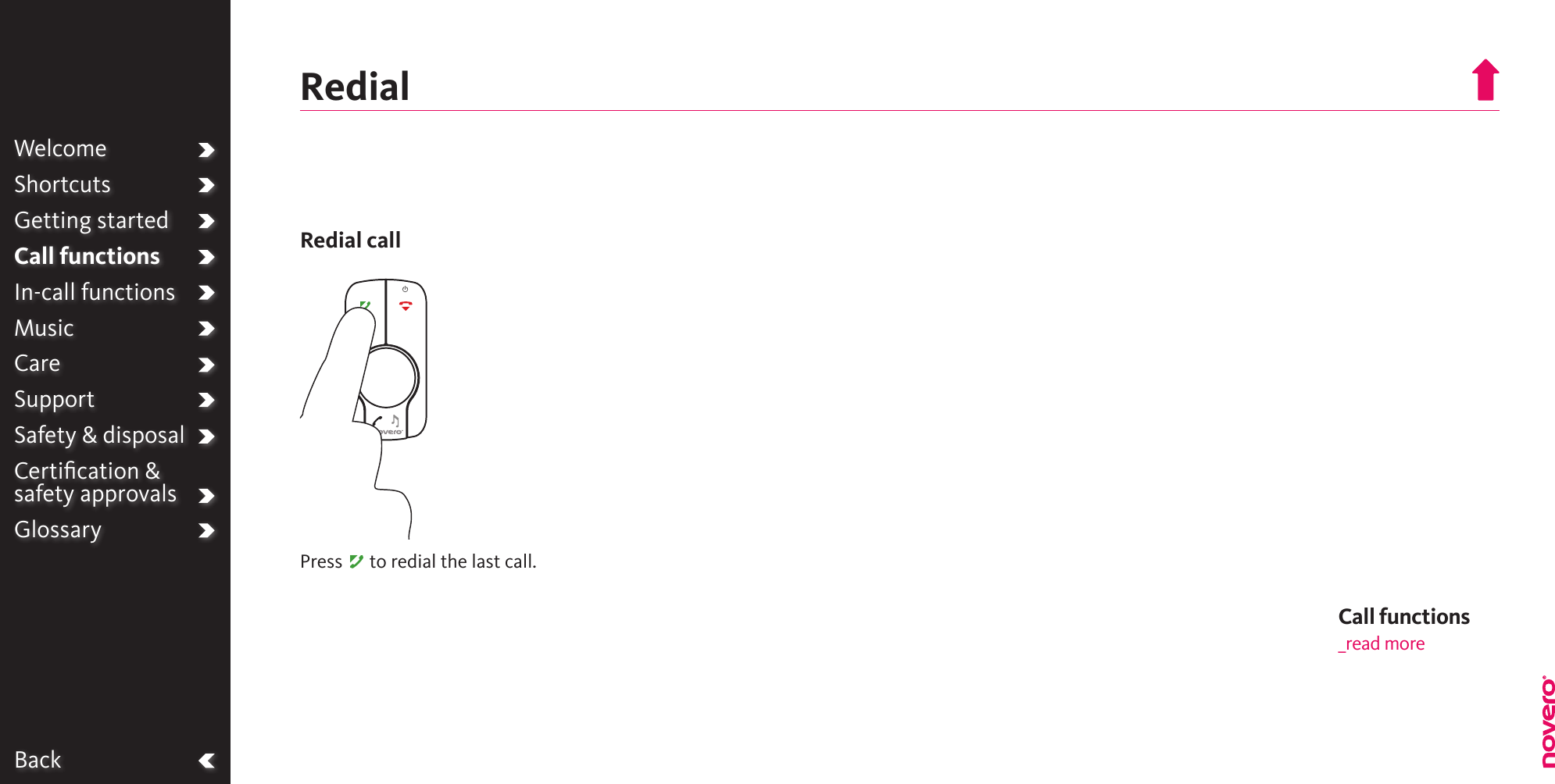 BackWelcomeShortcutsGetting startedCall functionsIn-call functionsMusicCareSupportSafety &amp; disposalCertiﬁcation &amp;  safety approvalsGlossaryRedialCall functions_read morePress A to redial the last call.Redial call