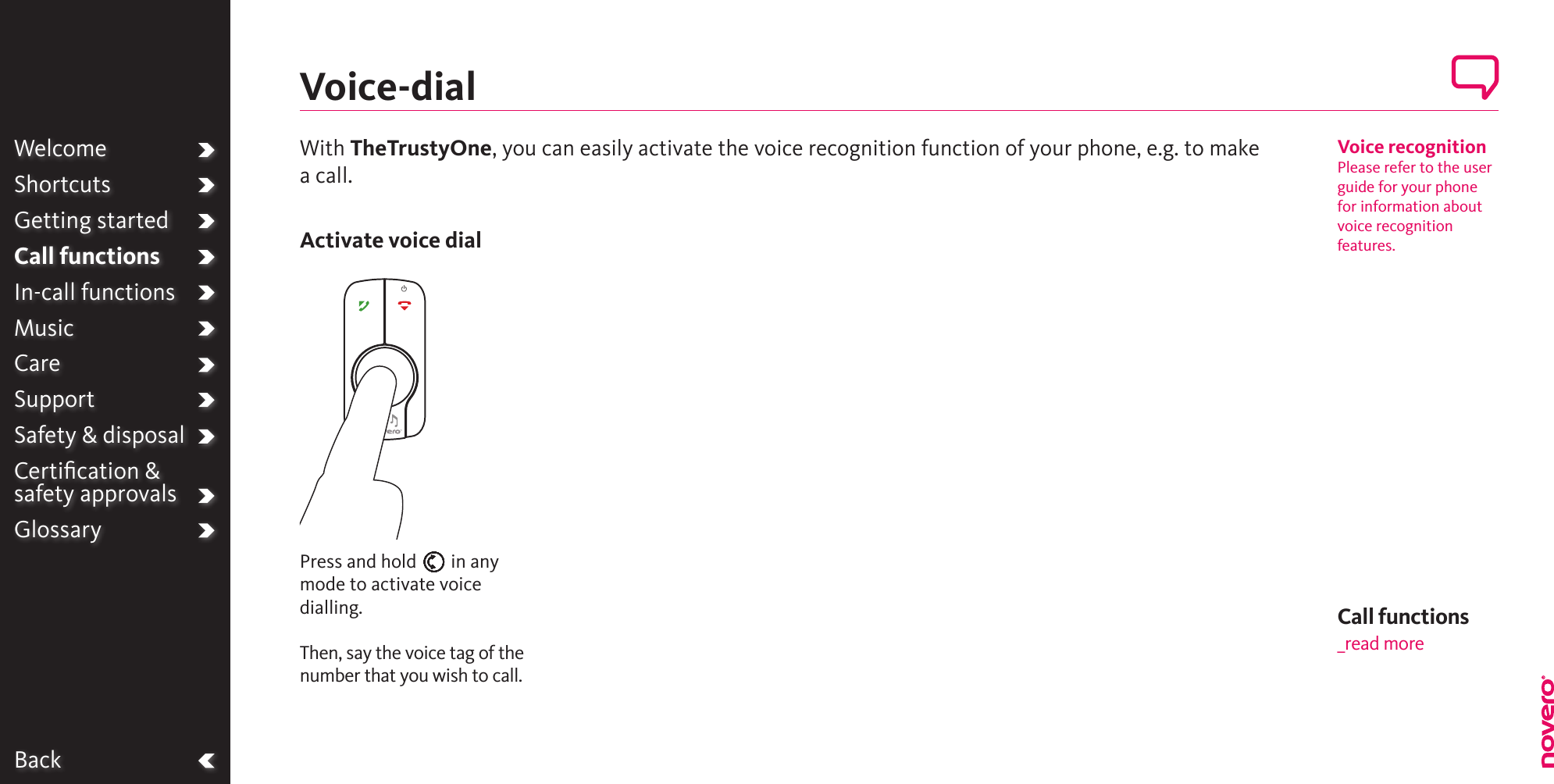 BackWelcomeShortcutsGetting startedCall functionsIn-call functionsMusicCareSupportSafety &amp; disposalCertiﬁcation &amp;  safety approvalsGlossaryCall functions_read moreVoice recognitionPlease refer to the user guide for your phone for information about voice recognition features.Press and hold E in any mode to activate voice dialling.Then, say the voice tag of the number that you wish to call.With TheTrustyOne, you can easily activate the voice recognition function of your phone, e.g. to make a call.Voice-dialActivate voice dial