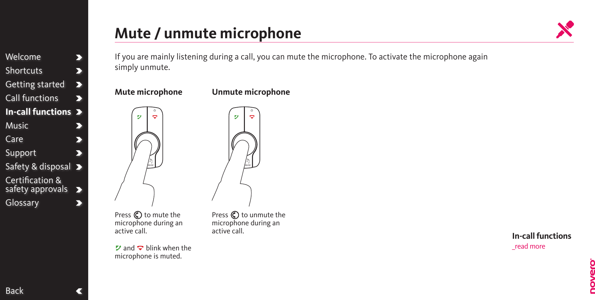 BackWelcomeShortcutsGetting startedCall functionsIn-call functionsMusicCareSupportSafety &amp; disposalCertiﬁcation &amp;  safety approvalsGlossaryIf you are mainly listening during a call, you can mute the microphone. To activate the microphone again simply unmute.Mute / unmute microphonePress E to mute the microphone during an  active call.A and R blink when the microphone is muted.Press E to unmute the microphone during an  active call.Mute microphone Unmute microphoneIn-call functions_read more