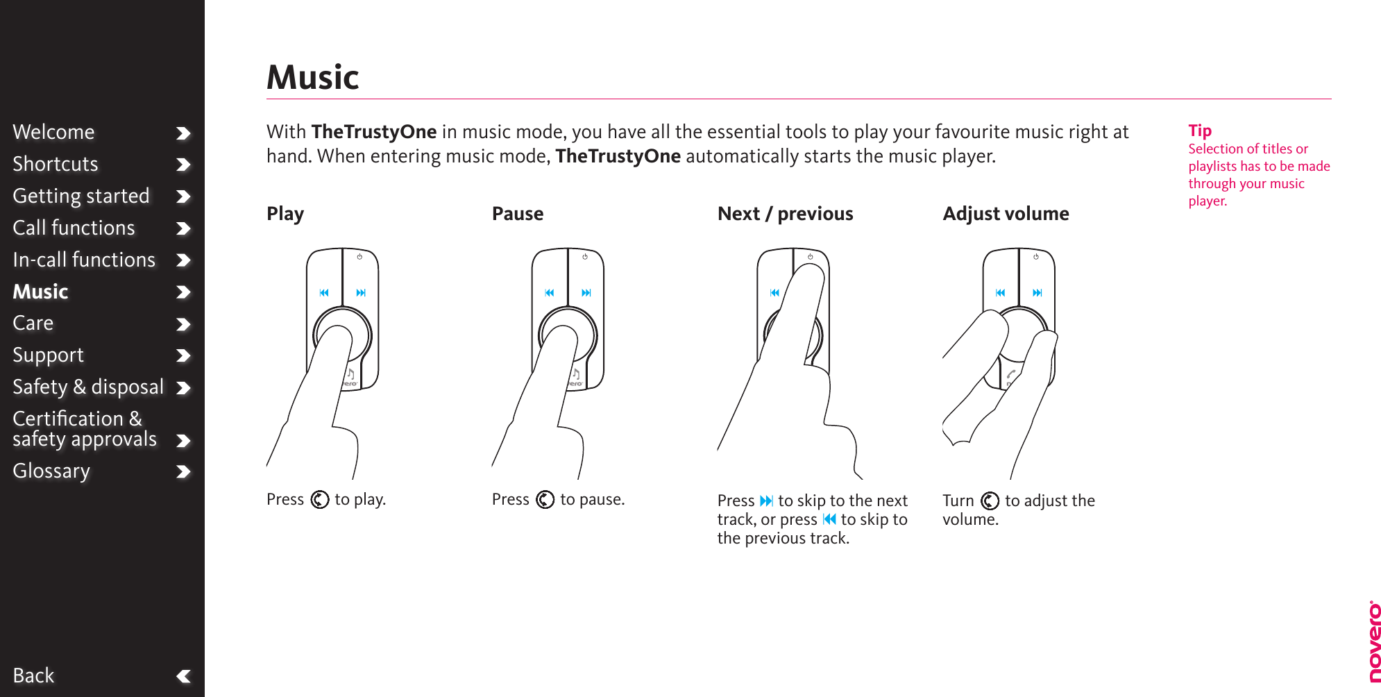 BackWelcomeShortcutsGetting startedCall functionsIn-call functionsMusicCareSupportSafety &amp; disposalCertiﬁcation &amp;  safety approvalsGlossaryPlay Pause Next / previous Adjust volumeWith TheTrustyOne in music mode, you have all the essential tools to play your favourite music right at hand. When entering music mode, TheTrustyOne automatically starts the music player. MusicPress E to play. Press E to pause. Press F to skip to the next track, or press B to skip to the previous track.Turn E to adjust the volume.TipSelection of titles or playlists has to be made through your music player.