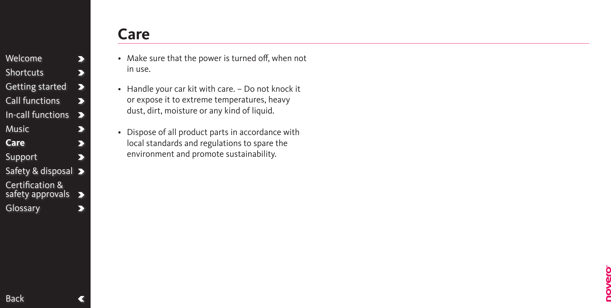 BackWelcomeShortcutsGetting startedCall functionsIn-call functionsMusicCareSupportSafety &amp; disposalCertiﬁcation &amp;  safety approvalsGlossary•   Make sure that the power is turned o, when not in use.•   Handle your car kit with care. – Do not knock it or expose it to extreme temperatures, heavy dust, dirt, moisture or any kind of liquid.•   Dispose of all product parts in accordance with local standards and regulations to spare the environment and promote sustainability.Care