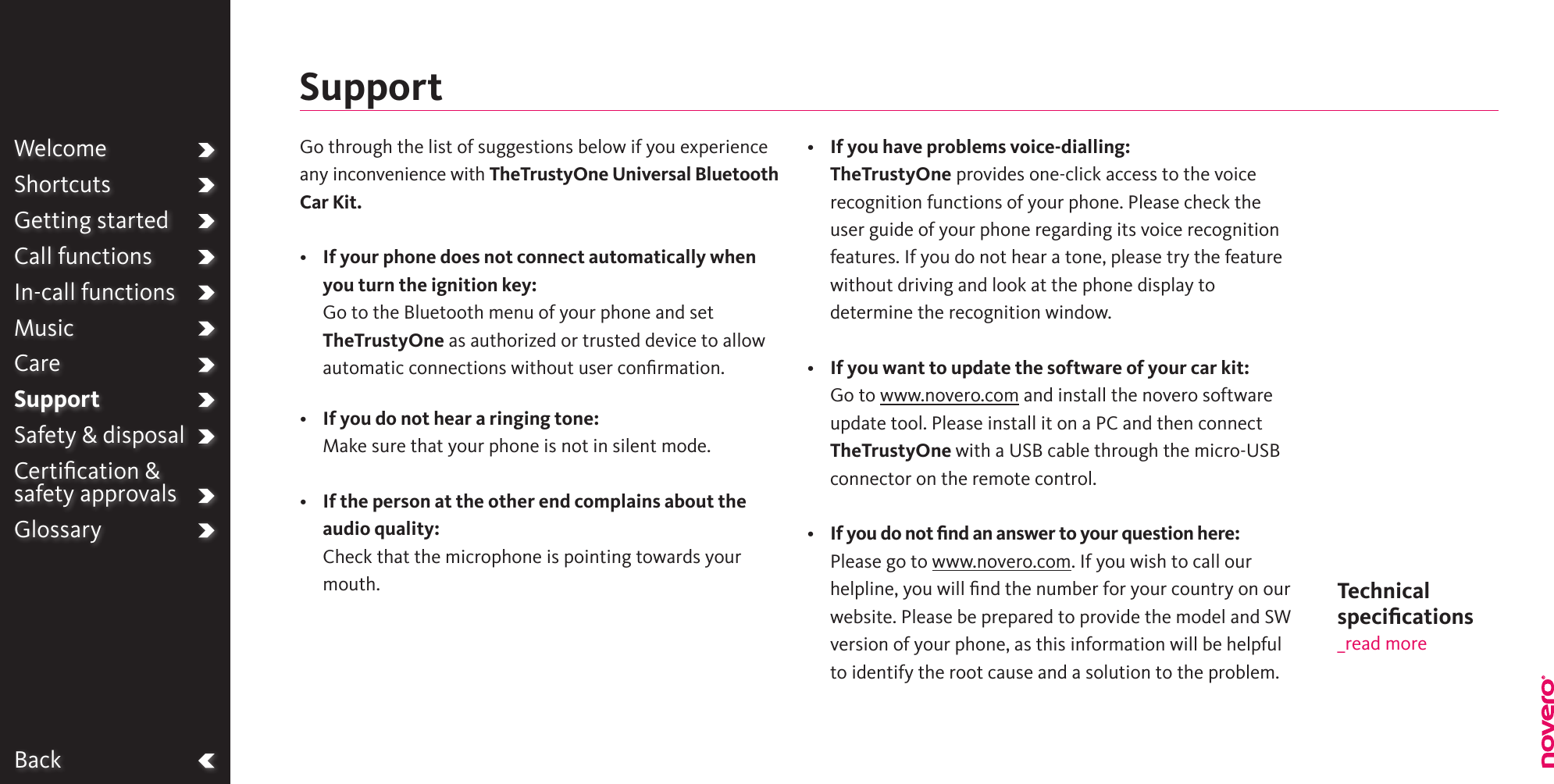BackWelcomeShortcutsGetting startedCall functionsIn-call functionsMusicCareSupportSafety &amp; disposalCertiﬁcation &amp;  safety approvalsGlossaryGo through the list of suggestions below if you experience any inconvenience with TheTrustyOne Universal Bluetooth Car Kit.•   If your phone does not connect automatically when you turn the ignition key: Go to the Bluetooth menu of your phone and set TheTrustyOne as authorized or trusted device to allow automatic connections without user conﬁrmation.•    If you do not hear a ringing tone:Make sure that your phone is not in silent mode.•   If the person at the other end complains about the audio quality: Check that the microphone is pointing towards your mouth.•   If you have problems voice-dialling:TheTrustyOne provides one-click access to the voice recognition functions of your phone. Please check the user guide of your phone regarding its voice recognition features. If you do not hear a tone, please try the feature without driving and look at the phone display to determine the recognition window.•   If you want to update the software of your car kit:Go to www.novero.com and install the novero software update tool. Please install it on a PC and then connect TheTrustyOne with a USB cable through the micro-USB connector on the remote control.•   If you do not ﬁnd an answer to your question here:Please go to www.novero.com. If you wish to call our helpline, you will ﬁnd the number for your country on our website. Please be prepared to provide the model and SW version of your phone, as this information will be helpful to identify the root cause and a solution to the problem.SupportTechnical  speciﬁcations_read more