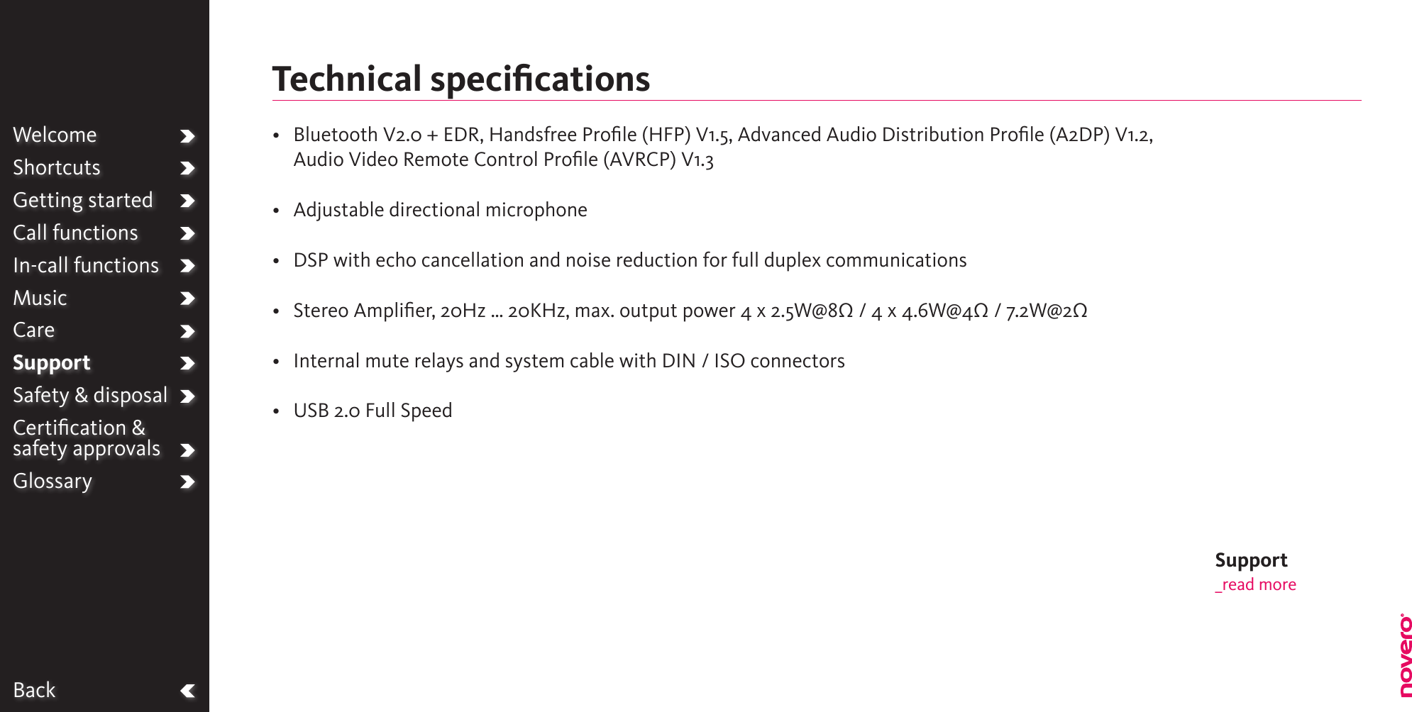 BackWelcomeShortcutsGetting startedCall functionsIn-call functionsMusicCareSupportSafety &amp; disposalCertiﬁcation &amp;  safety approvalsGlossary•   Bluetooth V2.0 + EDR, Handsfree Prole (HFP) V1.5, Advanced Audio Distribution Prole (A2DP) V1.2, Audio Video Remote Control Prole (AVRCP) V1.3•  Adjustable directional microphone•  DSP with echo cancellation and noise reduction for full duplex communications•  Stereo Amplier, 20Hz … 20KHz, max. output power 4 x 2.5W@8Ω / 4 x 4.6W@4Ω / 7.2W@2Ω•  Internal mute relays and system cable with DIN / ISO connectors•  USB 2.0 Full SpeedTechnical speciﬁcationsSupport_read more