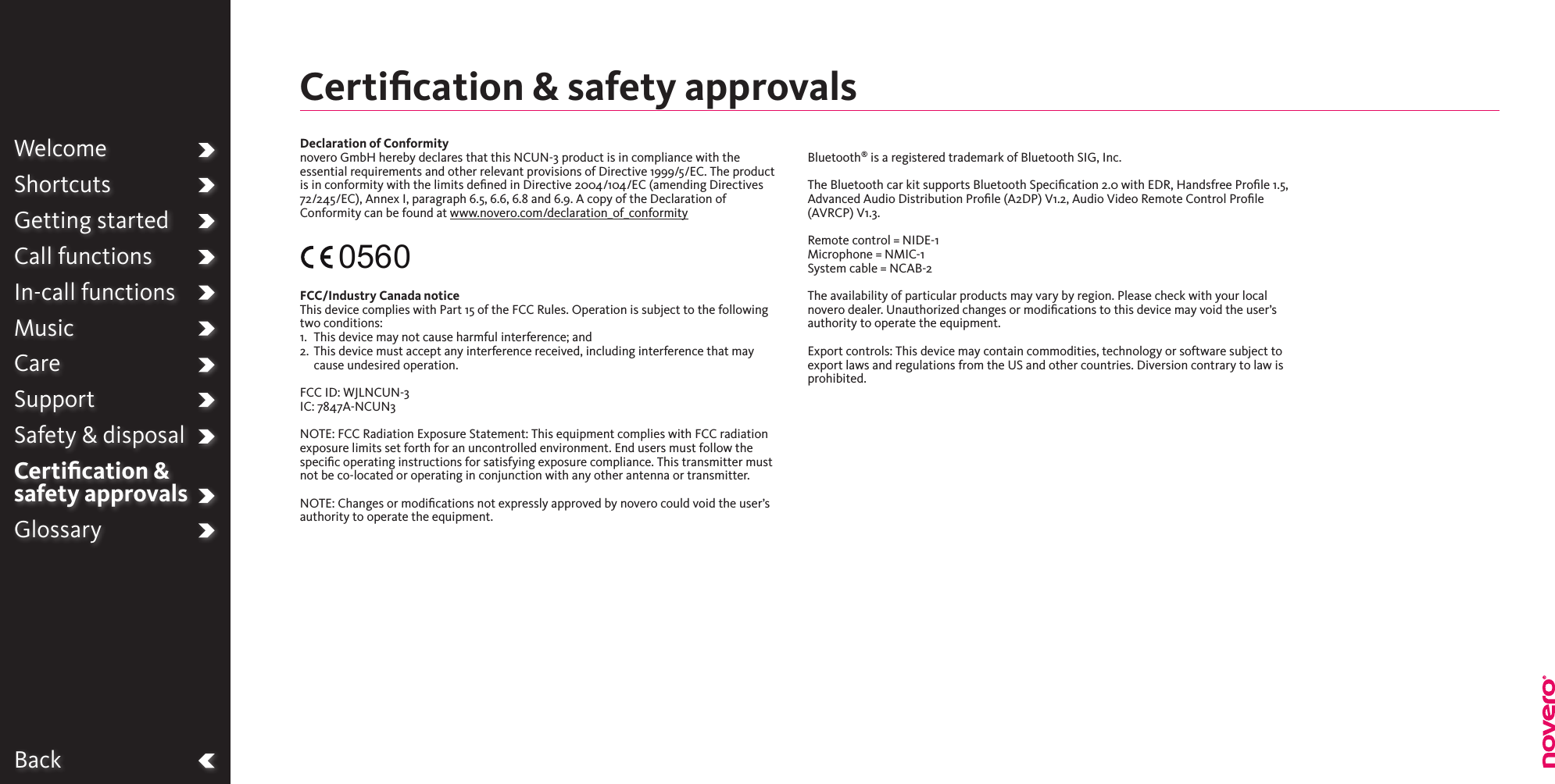 BackWelcomeShortcutsGetting startedCall functionsIn-call functionsMusicCareSupportSafety &amp; disposalCertiﬁcation &amp;  safety approvalsGlossaryDeclaration of Conformitynovero GmbH hereby declares that this NCUN-3 product is in compliance with the essential requirements and other relevant provisions of Directive 1999/5/EC. The product is in conformity with the limits dened in Directive 2004/104/EC (amending Directives 72/245/EC), Annex I, paragraph 6.5, 6.6, 6.8 and 6.9. A copy of the Declaration of Conformity can be found at www.novero.com/declaration_of_conformity FCC/Industry Canada notice This device complies with Part 15 of the FCC Rules. Operation is subject to the following two conditions:1.  This device may not cause harmful interference; and2.   This device must accept any interference received, including interference that may cause undesired operation. FCC ID: WJLNCUN-3IC: 7847A-NCUN3NOTE: FCC Radiation Exposure Statement: This equipment complies with FCC radiation exposure limits set forth for an uncontrolled environment. End users must follow the speciﬁc operating instructions for satisfying exposure compliance. This transmitter must not be co-located or operating in conjunction with any other antenna or transmitter.NOTE: Changes or modications not expressly approved by novero could void the user’s authority to operate the equipment.               Bluetooth® is a registered trademark of Bluetooth SIG, Inc.The Bluetooth car kit supports Bluetooth Specication 2.0 with EDR, Handsfree Prole 1.5, Advanced Audio Distribution Prole (A2DP) V1.2, Audio Video Remote Control Prole (AVRCP) V1.3.Remote control = NIDE-1Microphone = NMIC-1System cable = NCAB-2The availability of particular products may vary by region. Please check with your local novero dealer. Unauthorized changes or modications to this device may void the user’s authority to operate the equipment.Export controls: This device may contain commodities, technology or software subject to export laws and regulations from the US and other countries. Diversion contrary to law is prohibited.0560Certiﬁcation &amp; safety approvals 