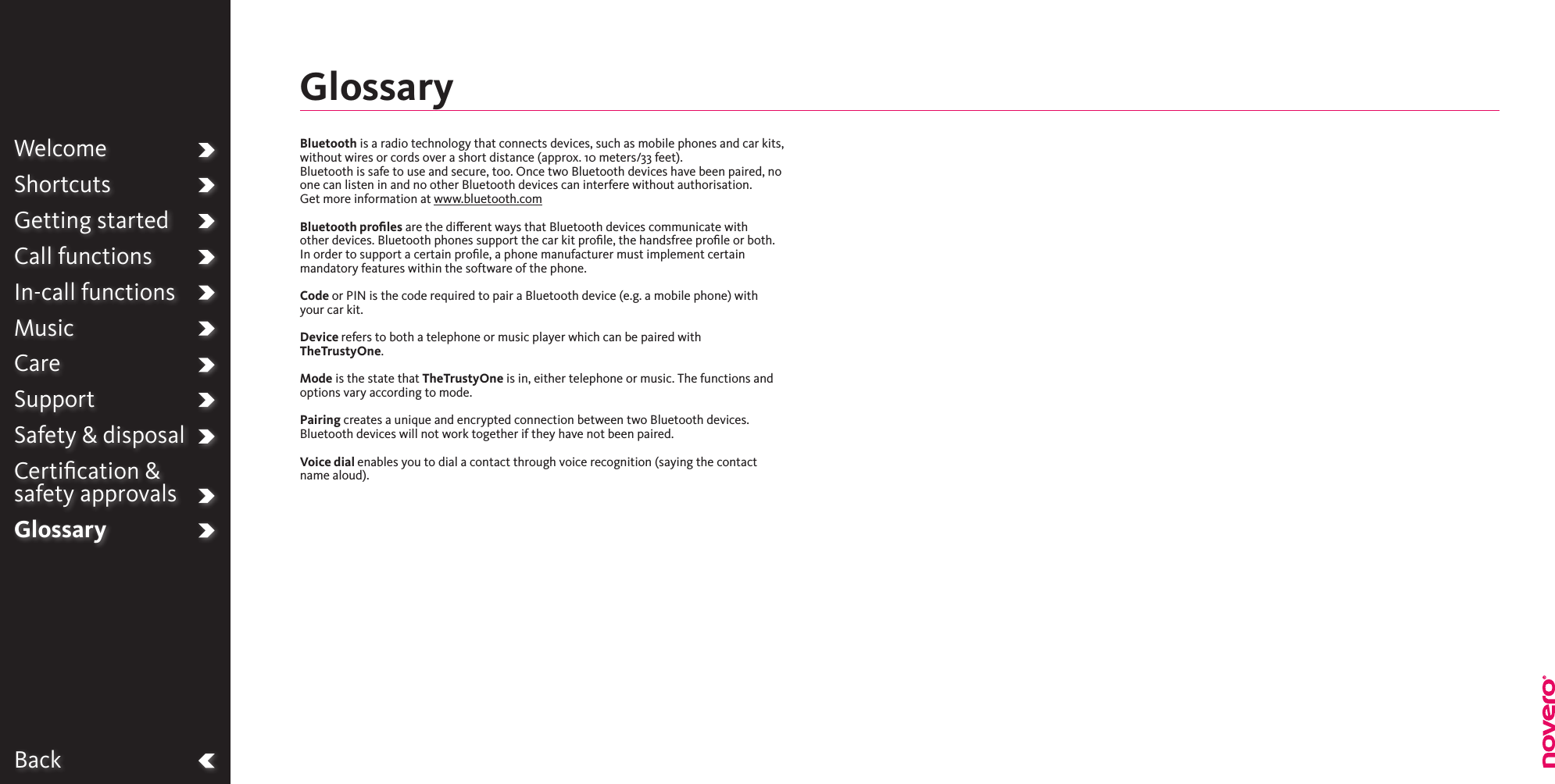 BackWelcomeShortcutsGetting startedCall functionsIn-call functionsMusicCareSupportSafety &amp; disposalCertiﬁcation &amp;  safety approvalsGlossaryBluetooth is a radio technology that connects devices, such as mobile phones and car kits, without wires or cords over a short distance (approx. 10 meters/33 feet). Bluetooth is safe to use and secure, too. Once two Bluetooth devices have been paired, no one can listen in and no other Bluetooth devices can interfere without authorisation.Get more information at www.bluetooth.comBluetooth proﬁles are the dierent ways that Bluetooth devices communicate with other devices. Bluetooth phones support the car kit proﬁle, the handsfree proﬁle or both. In order to support a certain proﬁle, a phone manufacturer must implement certain mandatory features within the software of the phone.Code or PIN is the code required to pair a Bluetooth device (e.g. a mobile phone) with your car kit.Device refers to both a telephone or music player which can be paired with TheTrustyOne.Mode is the state that TheTrustyOne is in, either telephone or music. The functions and options vary according to mode.Pairing creates a unique and encrypted connection between two Bluetooth devices. Bluetooth devices will not work together if they have not been paired.Voice dial enables you to dial a contact through voice recognition (saying the contact name aloud).Glossary