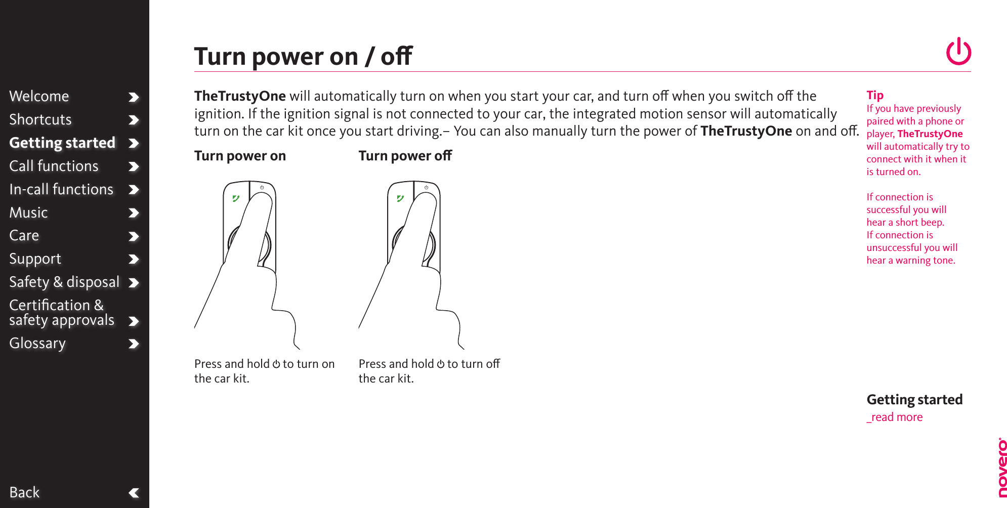 BackPress and hold   to turn on the car kit.Press and hold   to turn o the car kit.Turn power on / oTurn power on Turn power oWelcomeShortcutsGetting startedCall functionsIn-call functionsMusicCareSupportSafety &amp; disposalCertiﬁcation &amp;  safety approvalsGlossaryTipIf you have previously paired with a phone or player, TheTrustyOne will automatically try to connect with it when it is turned on.  If connection is successful you will hear a short beep. If connection is unsuccessful you will hear a warning tone.TheTrustyOne will automatically turn on when you start your car, and turn o when you switch o the ignition. If the ignition signal is not connected to your car, the integrated motion sensor will automaticallyturn on the car kit once you start driving.– You can also manually turn the power of TheTrustyOne on and o. Getting started_read more