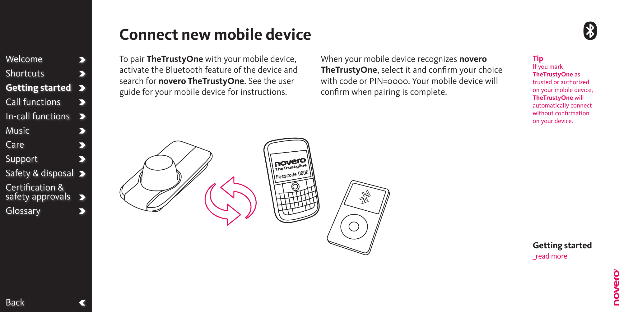 BackWelcomeShortcutsGetting startedCall functionsIn-call functionsMusicCareSupportSafety &amp; disposalCertiﬁcation &amp;  safety approvalsGlossaryTo pair TheTrustyOne with your mobile device, activate the Bluetooth feature of the device and search for novero TheTrustyOne. See the user guide for your mobile device for instructions.  When your mobile device recognizes novero TheTrustyOne, select it and conﬁrm your choice with code or PIN=0000. Your mobile device will conﬁrm when pairing is complete.Connect new mobile deviceTipIf you mark TheTrustyOne as trusted or authorized on your mobile device, TheTrustyOne will automatically connect without conﬁrmation on your device.Getting started_read more