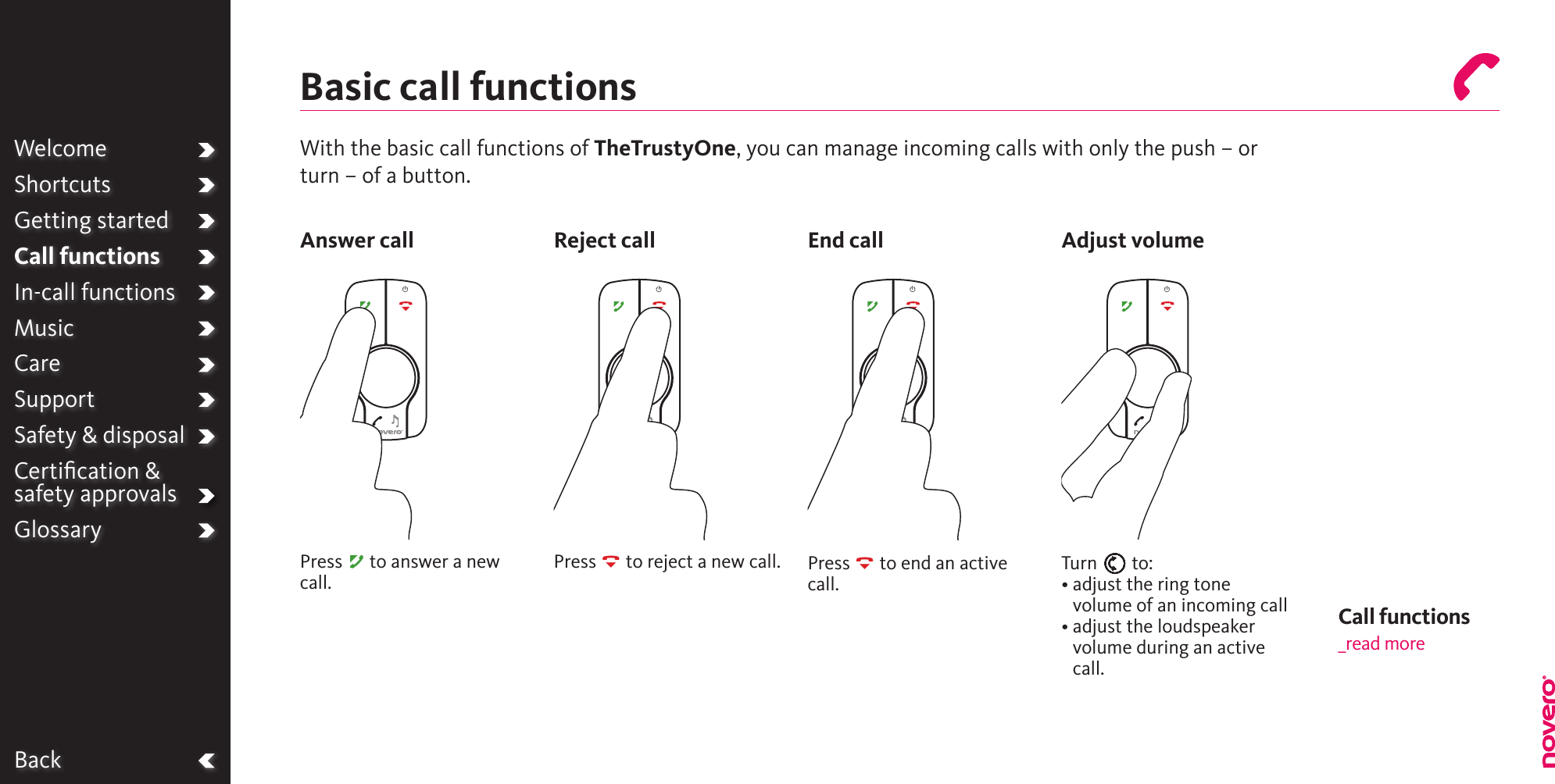 WelcomeOperationGetting startedCall functionsIn-call functionsMusicCareSupportSafety &amp; disposalCertiﬁcation &amp;  safety approvalsGlossaryWith the basic call functions of TheTrustyOne, you can manage incoming calls with only the push – or turn – of a button.Press A to answer a new call.Press R to reject a new call. Press R to end an active call.Call functions_read moreTurn E to:•  adjust the ring tone volume of an incoming call•  adjust the loudspeaker volume during an active call.BackBasic call functionsAnswer call Reject call End call Adjust volumeWelcomeShortcutsGetting startedCall functionsIn-call functionsMusicCareSupportSafety &amp; disposalCertiﬁcation &amp;  safety approvalsGlossary