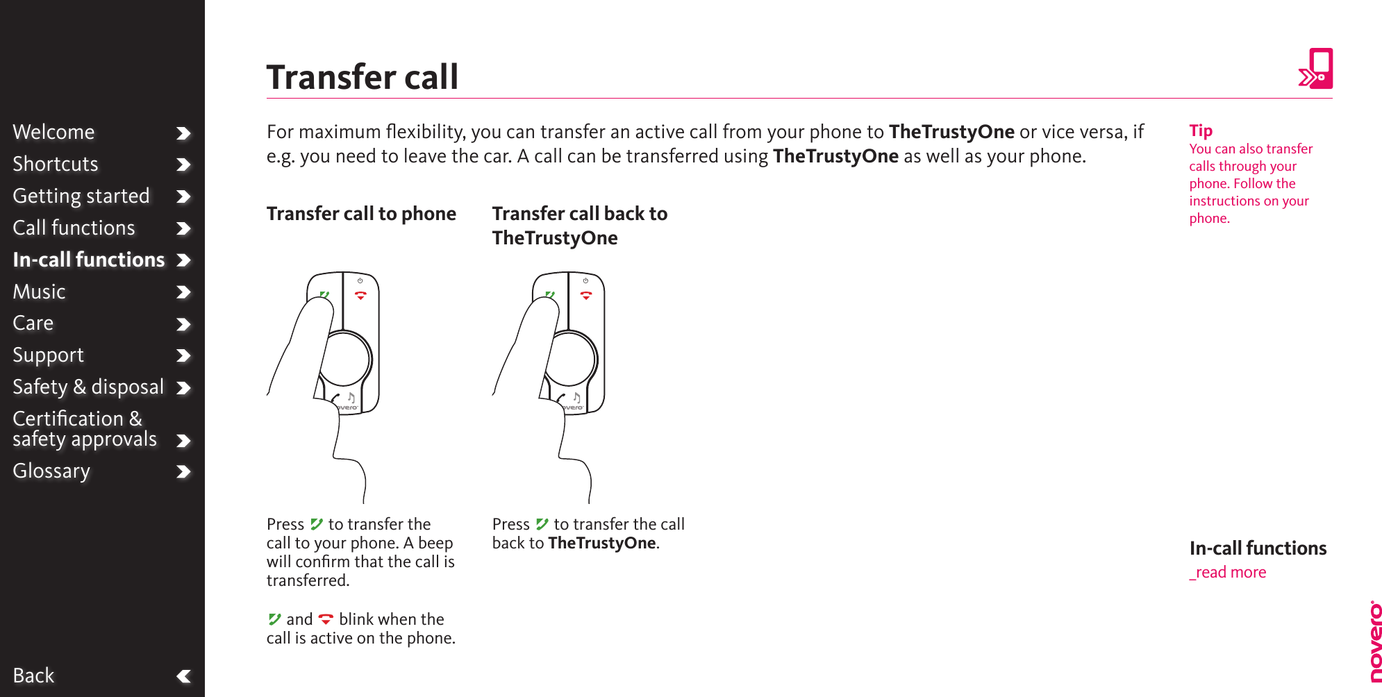 BackWelcomeShortcutsGetting startedCall functionsIn-call functionsMusicCareSupportSafety &amp; disposalCertiﬁcation &amp;  safety approvalsGlossaryFor maximum ﬂexibility, you can transfer an active call from your phone to TheTrustyOne or vice versa, if e.g. you need to leave the car. A call can be transferred using TheTrustyOne as well as your phone.Transfer callPress A to transfer the call to your phone. A beep will conﬁrm that the call is transferred.A and R blink when the call is active on the phone.Transfer call to phonePress A to transfer the call back to TheTrustyOne.Transfer call back to TheTrustyOneTipYou can also transfer calls through your phone. Follow the instructions on your phone.In-call functions_read more