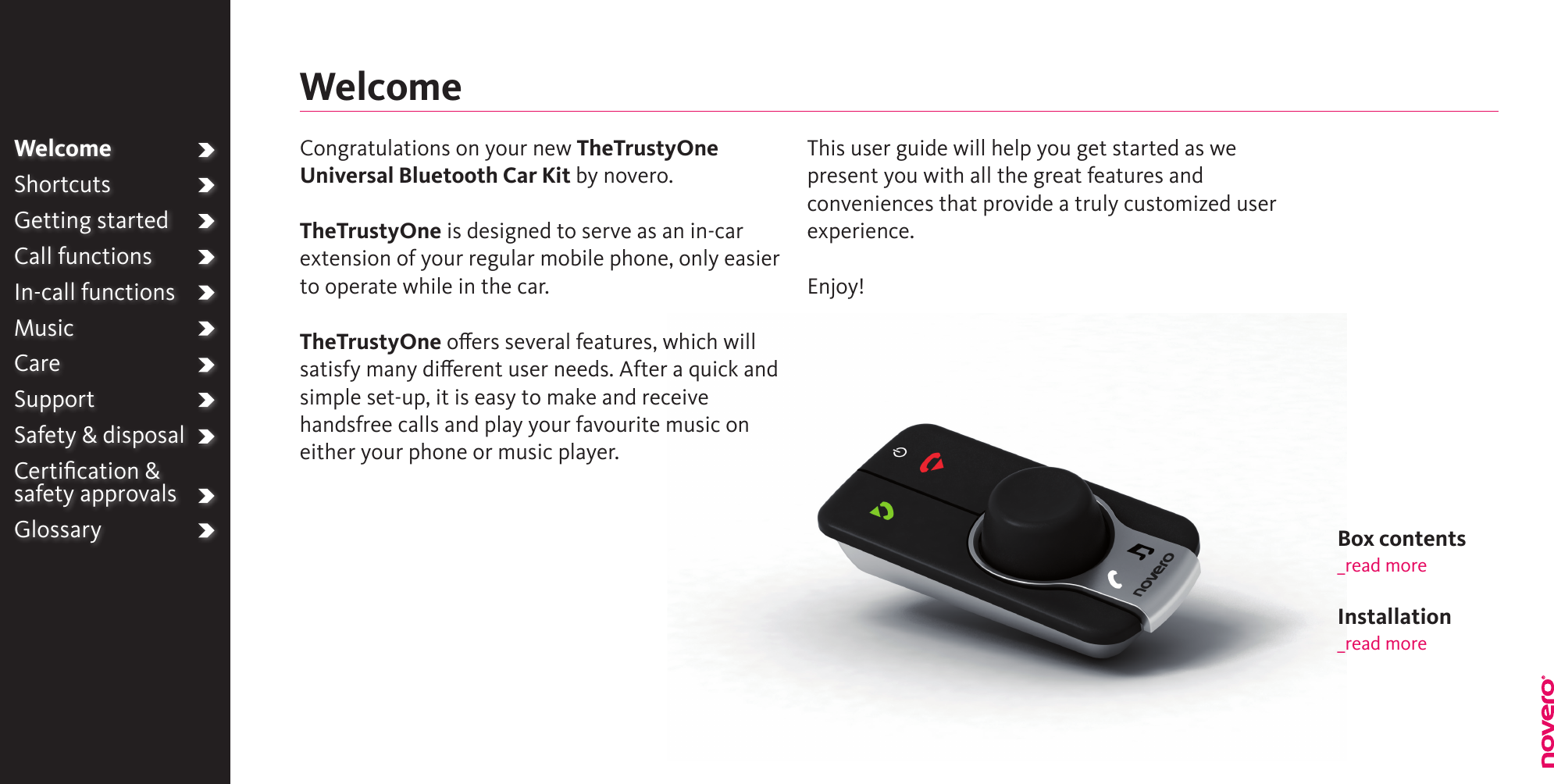 WelcomeShortcutsGetting startedCall functionsIn-call functionsMusicCareSupportSafety &amp; disposalCertiﬁcation &amp;  safety approvalsGlossaryWelcomeCongratulations on your new TheTrustyOne Universal Bluetooth Car Kit by novero. TheTrustyOne is designed to serve as an in-car extension of your regular mobile phone, only easier to operate while in the car.TheTrustyOne oers several features, which will satisfy many dierent user needs. After a quick and simple set-up, it is easy to make and receive handsfree calls and play your favourite music on either your phone or music player.This user guide will help you get started as we present you with all the great features and conveniences that provide a truly customized user experience.Enjoy!Box contents_read moreInstallation_read more