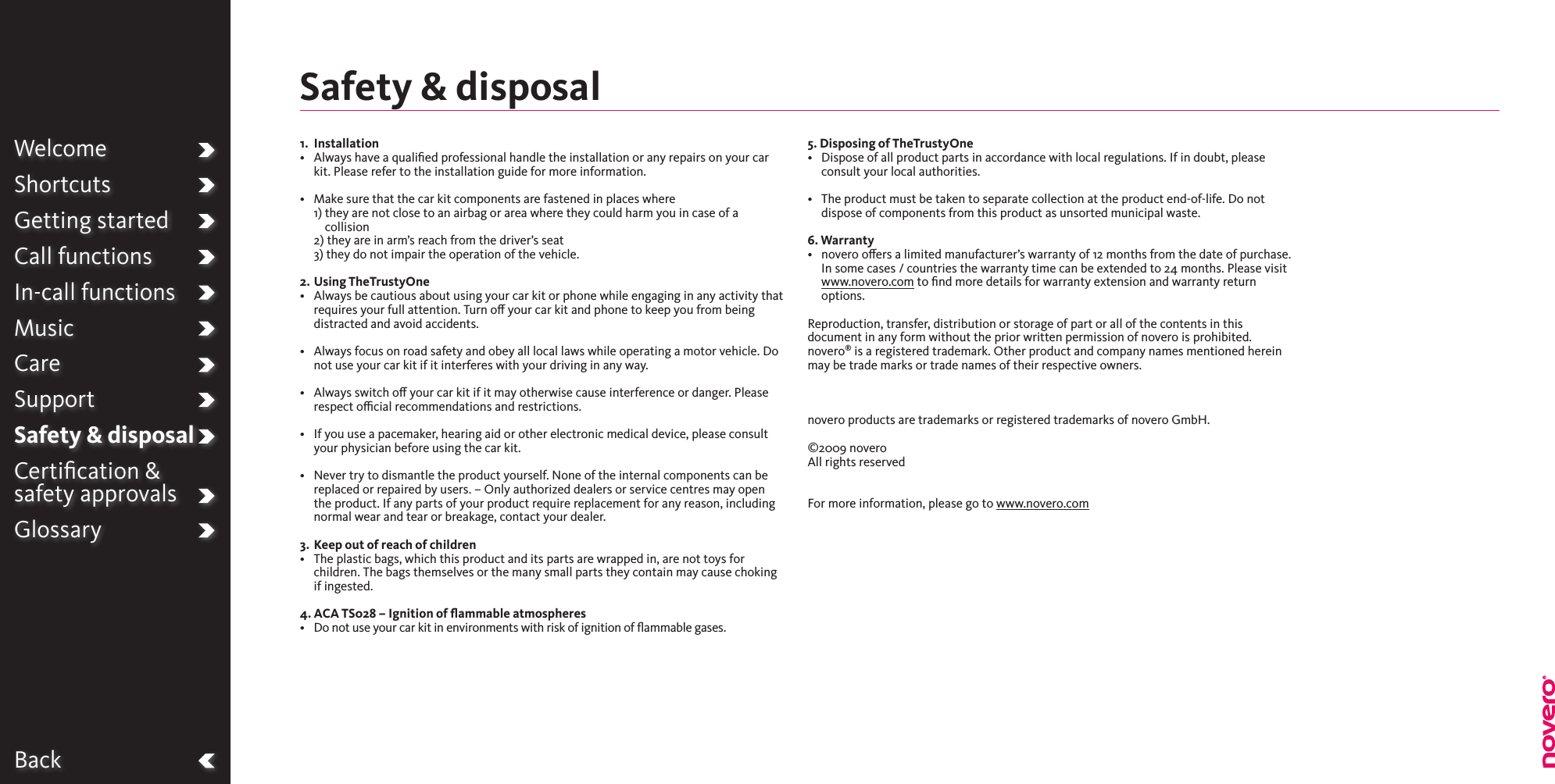 BackWelcomeShortcutsGetting startedCall functionsIn-call functionsMusicCareSupportSafety &amp; disposalCertiﬁcation &amp;  safety approvalsGlossary1.  Installation•   Always have a qualied professional handle the installation or any repairs on your car kit. Please refer to the installation guide for more information.•   Make sure that the car kit components are fastened in places where 1)  they are not close to an airbag or area where they could harm you in case of a collision  2)  they are in arm’s reach from the driver’s seat  3) they do not impair the operation of the vehicle.2.  Using TheTrustyOne•   Always be cautious about using your car kit or phone while engaging in any activity that requires your full attention. Turn o your car kit and phone to keep you from being distracted and avoid accidents. •   Always focus on road safety and obey all local laws while operating a motor vehicle. Do not use your car kit if it interferes with your driving in any way. •   Always switch o your car kit if it may otherwise cause interference or danger. Please respect ocial recommendations and restrictions.•   If you use a pacemaker, hearing aid or other electronic medical device, please consult your physician before using the car kit.•   Never try to dismantle the product yourself. None of the internal components can be replaced or repaired by users. – Only authorized dealers or service centres may open the product. If any parts of your product require replacement for any reason, including normal wear and tear or breakage, contact your dealer.3.  Keep out of reach of children•   The plastic bags, which this product and its parts are wrapped in, are not toys for children. The bags themselves or the many small parts they contain may cause choking if ingested.4. ACA TS028 – Ignition of ﬂammable atmospheres•   Do not use your car kit in environments with risk of ignition of ammable gases.5. Disposing of TheTrustyOne•   Dispose of all product parts in accordance with local regulations. If in doubt, please consult your local authorities.•   The product must be taken to separate collection at the product end-of-life. Do not dispose of components from this product as unsorted municipal waste. 6. Warranty•   novero oers a limited manufacturer’s warranty of 12 months from the date of purchase. In some cases / countries the warranty time can be extended to 24 months. Please visit www.novero.com to ﬁnd more details for warranty extension and warranty return options.Reproduction, transfer, distribution or storage of part or all of the contents in this document in any form without the prior written permission of novero is prohibited. novero® is a registered trademark. Other product and company names mentioned herein may be trade marks or trade names of their respective owners.    novero products are trademarks or registered trademarks of novero GmbH.  ©2009 novero All rights reserved   For more information, please go to www.novero.comSafety &amp; disposal