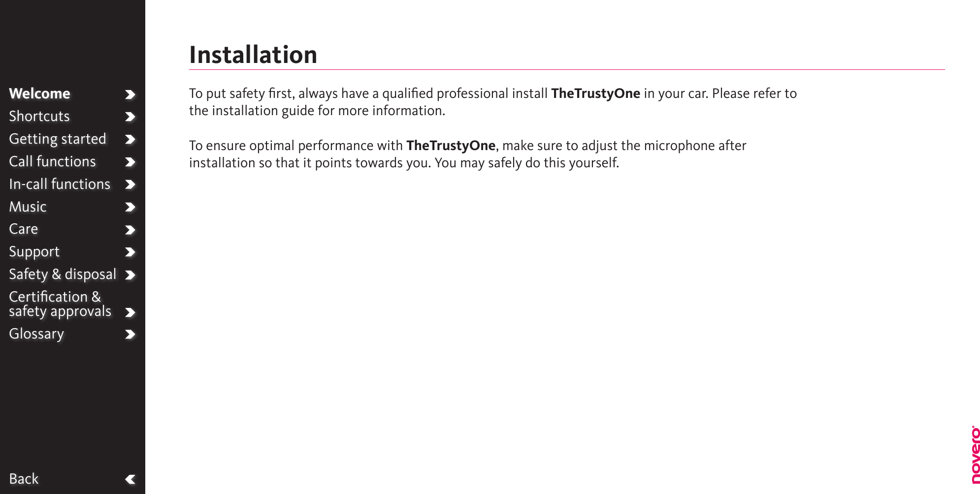 BackWelcomeShortcutsGetting startedCall functionsIn-call functionsMusicCareSupportSafety &amp; disposalCertiﬁcation &amp;  safety approvalsGlossaryTo put safety ﬁrst, always have a qualiﬁed professional install TheTrustyOne in your car. Please refer to the installation guide for more information.To ensure optimal performance with TheTrustyOne, make sure to adjust the microphone after installation so that it points towards you. You may safely do this yourself.Installation