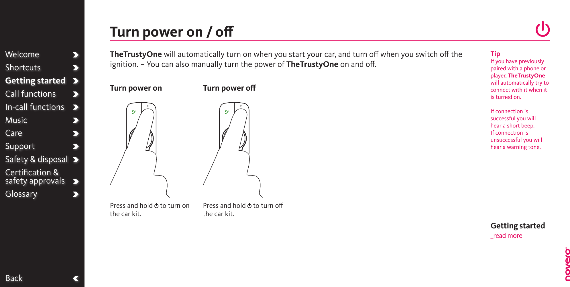 BackPress and hold   to turn on the car kit.Press and hold   to turn o the car kit.Turn power on / oTurn power on Turn power oWelcomeShortcutsGetting startedCall functionsIn-call functionsMusicCareSupportSafety &amp; disposalCertiﬁcation &amp;  safety approvalsGlossaryTipIf you have previously paired with a phone or player, TheTrustyOne will automatically try to connect with it when it is turned on.  If connection is successful you will hear a short beep. If connection is unsuccessful you will hear a warning tone.TheTrustyOne will automatically turn on when you start your car, and turn o when you switch o the ignition. – You can also manually turn the power of TheTrustyOne on and o. Getting started_read more