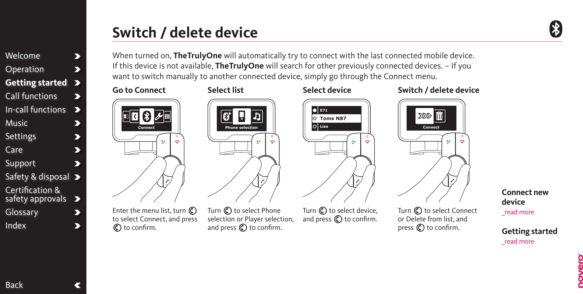 Connect new device_read moreBackWhen turned on, TheTrulyOne will automatically try to connect with the last connected mobile device.If this device is not available, TheTrulyOne will search for other previously connected devices. – If you want to switch manually to another connected device, simply go through the Connect menu.Switch / delete deviceGo to Connect Select list Select device Switch / delete deviceTurn E to select Phone selection or Player selection, and press E to conﬁrm.Enter the menu list, turn E to select Connect, and press E to conﬁrm.Turn E to select device, and press E to conﬁrm.Turn E to select Connect or Delete from list, and press E to conﬁrm.WelcomeOperationGetting startedCall functionsIn-call functionsMusicSettingsCareSupportSafety &amp; disposalCertiﬁcation &amp;  safety approvalsGlossaryIndexConnect Phone selectionE71LisaToms N87ConnectGetting started _read more