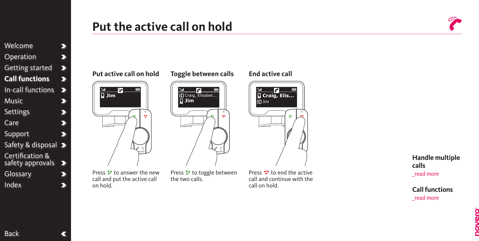 BackWelcomeOperationGetting startedCall functionsIn-call functionsMusicSettingsCareSupportSafety &amp; disposalCertiﬁcation &amp;  safety approvalsGlossaryIndexPut the active call on holdPut active call on hold Toggle between callsPress A to answer the new call and put the active call on hold.Press A to toggle between the two calls.Press R to end the active call and continue with the call on hold.End active callHandle multiple calls _read moreJim Craig, Elis...JimCraig, Elisabet...JimCall functions_read more